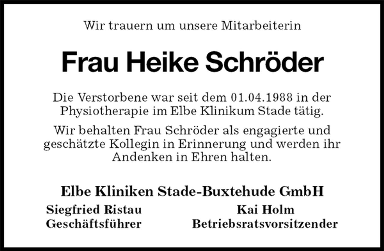 <p>Wir trauern um unsere Mitarbeiterin<br />Frau Heike Schröder<br />Die Verstorbene war seit dem 01.04.1988 in der<br />Physiotherapie im Elbe Klinikum Stade tätig.<br />Wir behalten Frau Schröder als engagierte und<br />geschätzte Kollegin in Erinnerung und werden ihr<br />Andenken in Ehren halten.<br />Elbe Kliniken Stade-Buxtehude GmbH<br />Siegfried Ristau Kai Holm<br />Geschäftsführer Betriebsratsvorsitzender</p>