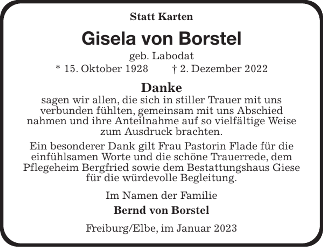 <p>Statt Karten<br />Gisela von Borstel<br />geb. Labodat<br />* 15. Oktober 1928 † 2. Dezember 2022<br />Danke<br />sagen wir allen, die sich in stiller Trauer mit uns<br />verbunden fühlten, gemeinsam mit uns Abschied<br />nahmen und ihre Anteilnahme auf so vielfältige Weise zum Ausdruck brachten.<br />Ein besonderer Dank gilt Frau Pastorin Flade für die einfühlsamen Worte und die schöne Trauerrede, dem Pflegeheim Bergfried sowie dem Bestattungshaus Giese für die würdevolle Begleitung.<br />Im Namen der Familie<br />Bernd von Borstel<br />Freiburg/Elbe, im Januar 2023</p>