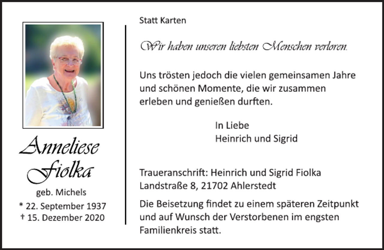 <p>Statt Karten<br />Anneliese<br />Fiolka<br />geb. Michels<br />* 22. September 1937<br />† 15. Dezember 2020<br />Wir haben unseren liebsten Menschen verloren.<br />Uns trösten jedoch die vielen gemeinsamen Jahre<br />und schönen Momente, die wir zusammen<br />erleben und genießen durften.<br />In Liebe<br />Heinrich und Sigrid<br />Traueranschrift: Heinrich und Sigrid Fiolka<br />Landstraße 8, 21702 Ahlerstedt<br />Die Beisetzung findet zu einem späteren Zeitpunkt<br />und auf Wunsch der Verstorbenen im engsten<br />Familienkreis statt.</p>