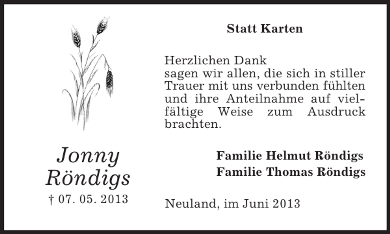 <p>Statt Karten<br />Herzlichen Dank<br />sagen wir allen, die sich in stiller<br />Trauer mit uns verbunden fühlten<br />und ihre Anteilnahme auf vielfältige Weise zum Ausdruck<br />brachten.</p><p>Jonny<br />Röndigs<br />† 07. 05. 2013</p><p>Familie Helmut Röndigs<br />Familie Thomas Röndigs<br />Neuland, im Juni 2013</p>