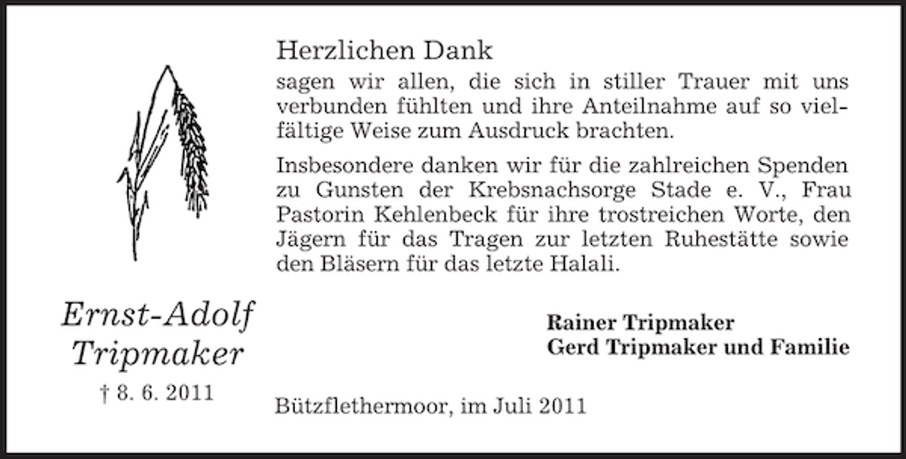 <p>Herzlichen Dank<br />sagen wir allen, die sich in stiller Trauer mit uns<br />verbunden fühlten und ihre Anteilnahme auf so vielfältige Weise zum Ausdruck brachten.<br />Insbesondere danken wir für die zahlreichen Spenden<br />zu Gunsten der Krebsnachsorge Stade e. V., Frau<br />Pastorin Kehlenbeck für ihre trostreichen Worte, den<br />Jägern für das Tragen zur letzten Ruhestätte sowie<br />den Bläsern für das letzte Halali.</p><p>Ernst-Adolf<br />Tripmaker<br />† 8. 6. 2011</p><p>Rainer Tripmaker<br />Gerd Tripmaker und Familie<br />Bützflethermoor, im Juli 2011</p>