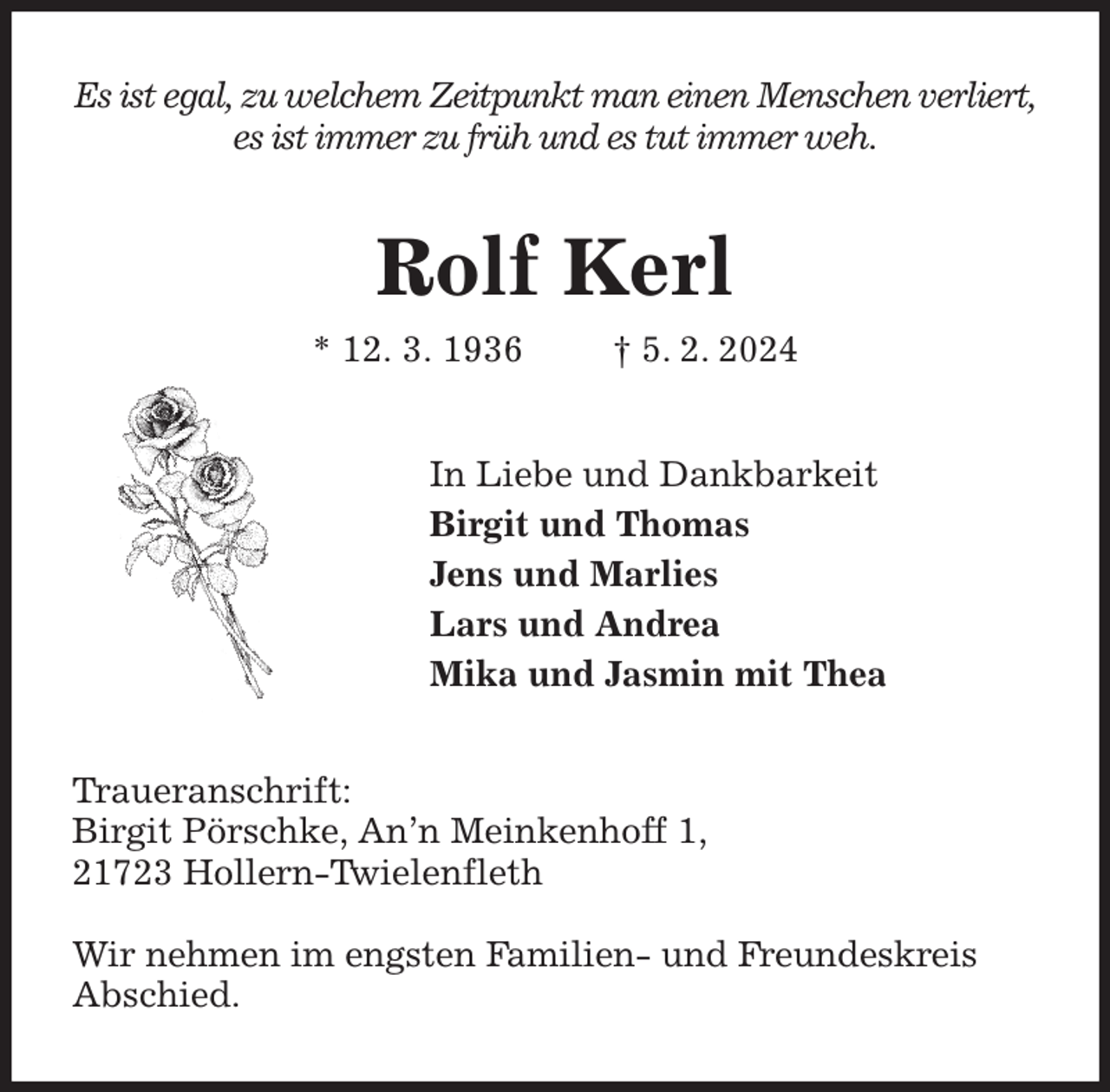 <p>Es ist egal, zu welchem Zeitpunkt man einen Menschen verliert,<br />es ist immer zu früh und es tut immer weh.<br />Rolf Kerl<br />* 12. 3. 1936 † 5. 2. 2024<br />In Liebe und Dankbarkeit<br />Birgit und Thomas<br />Jens und Marlies<br />Lars und Andrea<br />Mika und Jasmin mit Thea<br />Traueranschrift:<br />Birgit Pörschke, An'n Meinkenhoff 1,<br />21723 Hollern-Twielenfleth</p><p>Wir nehmen im engsten Familien- und Freundeskreis Abschied.</p>