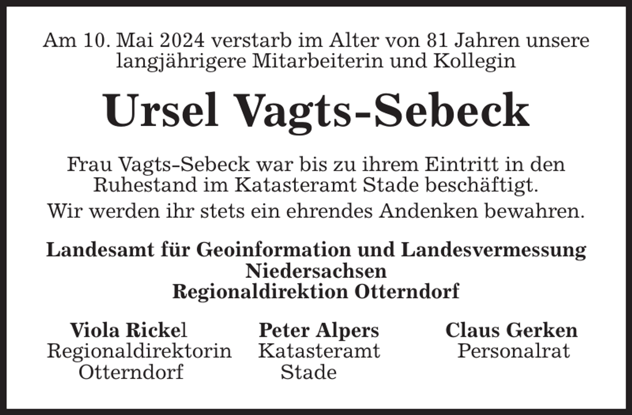 <p>Am 10. Mai 2024 verstarb im Alter von 81 Jahren unsere langjährigere Mitarbeiterin und Kollegin<br />Ursel Vagts-Sebeck<br />Frau Vagts-Sebeck war bis zu ihrem Eintritt in den<br />Ruhestand im Katasteramt Stade beschäftigt.<br />Wir werden ihr stets ein ehrendes Andenken bewahren.<br />Landesamt für Geoinformation und Landesvermessung Niedersachsen<br />Regionaldirektion Otterndorf<br />Viola Rickel Peter Alpers Claus Gerken<br />Regionaldirektorin Katasteramt Personalrat<br />Otterndorf Stade</p>