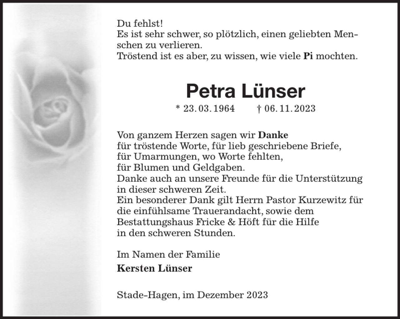 <p>Du fehlst!<br />Es ist sehr schwer, so plötzlich, einen geliebten Menschen zu verlieren.<br />Tröstend ist es aber, zu wissen, wie viele Pi mochten.<br />Petra Lünser<br />* 23. 03. 1964 † 06. 11. 2023<br />Von ganzem Herzen sagen wir Danke<br />für tröstende Worte, für lieb geschriebene Briefe,<br />für Umarmungen, wo Worte fehlten,<br />für Blumen und Geldgaben.<br />Danke auch an unsere Freunde für die Unterstützung<br />in dieser schweren Zeit.<br />Ein besonderer Dank gilt Herrn Pastor Kurzewitz für<br />die einfühlsame Trauerandacht, sowie dem<br />Bestattungshaus Fricke &amp; Höft für die Hilfe<br />in den schweren Stunden.</p><p>Im Namen der Familie<br />Kersten Lünser<br />Stade-Hagen, im Dezember 2023</p>