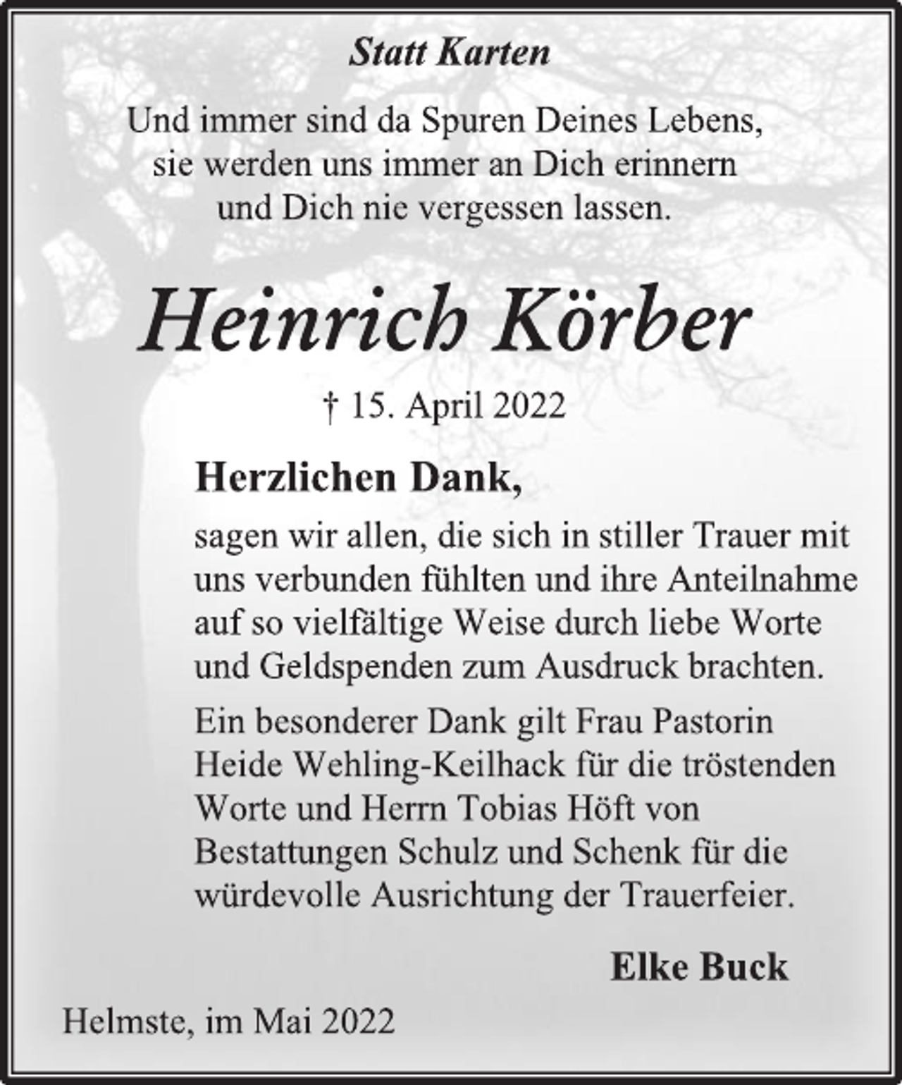 <p>Statt Karten<br />Und immer sind da Spuren Deines Lebens,<br />sie werden uns immer an Dich erinnern<br />und Dich nie vergessen lassen.<br />Heinrich Körber<br />† 15. April 2022<br />Herzlichen Dank,<br />sagen wir allen, die sich in stiller Trauer mit<br />uns verbunden fühlten und ihre Anteilnahme<br />auf so vielfältige Weise durch liebe Worte<br />und Geldspenden zum Ausdruck brachten.<br />Ein besonderer Dank gilt Frau Pastorin<br />Heide Wehling-Keilhack für die tröstenden<br />Worte und Herrn Tobias Höft von<br />Bestattungen Schulz und Schenk für die<br />würdevolle Ausrichtung der Trauerfeier.<br />Elke Buck<br />Helmste, im Mai 2022</p>