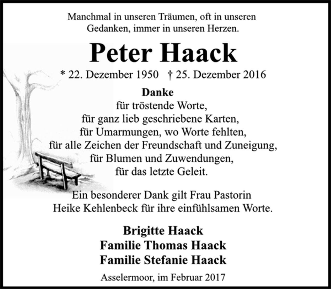 <p>Manchmal in unseren Träumen, oft in unseren<br />Gedanken, immer in unseren Herzen.<br />Peter Haack<br />* 22. Dezember 1950 † 25. Dezember 2016<br />Danke<br />für tröstende Worte,<br />für ganz lieb geschriebene Karten,<br />für Umarmungen, wo Worte fehlten,<br />für alle Zeichen der Freundschaft und Zuneigung,<br />für Blumen und Zuwendungen,<br />für das letzte Geleit.<br />Ein besonderer Dank gilt Frau Pastorin<br />Heike Kehlenbeck für ihre einfühlsamen Worte.<br />Brigitte Haack<br />Familie Thomas Haack<br />Familie Stefanie Haack<br />Asselermoor, im Februar 2017</p>