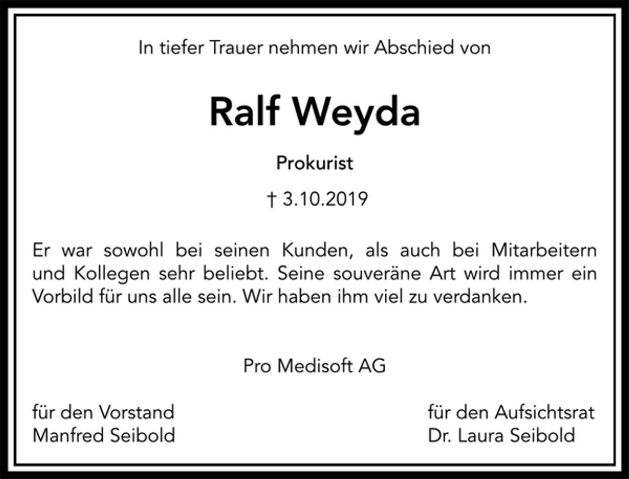 <p>In tiefer Trauer nehmen wir Abschied von<br />Ralf Weyda<br />Prokurist<br />† 3.10.2019<br />Er war sowohl bei seinen Kunden, als auch bei Mitarbeitern<br />und Kollegen sehr beliebt. Seine souveräne Art wird immer ein<br />Vorbild für uns alle sein. Wir haben ihm viel zu verdanken.<br />Pro Medisoft AG<br />für den Vorstand für den Aufsichtsrat<br />Manfred Seibold Dr. Laura Seibold</p>