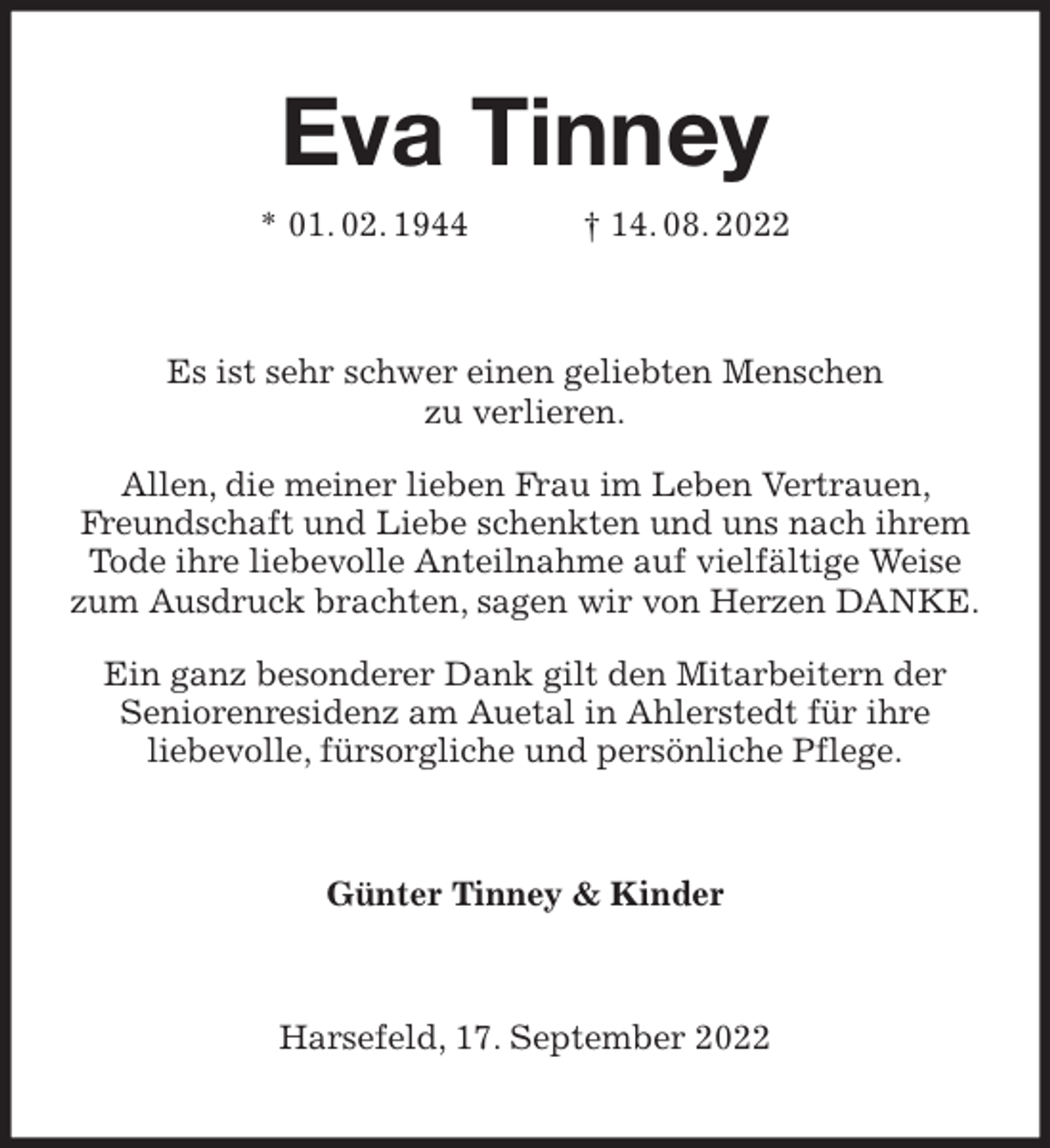 <p>Eva Tinney<br />* 01. 02. 1944 † 14. 08. 2022<br />Es ist sehr schwer einen geliebten Menschen<br />zu verlieren.<br />Allen, die meiner lieben Frau im Leben Vertrauen, Freundschaft und Liebe schenkten und uns nach ihrem Tode ihre liebevolle Anteilnahme auf vielfältige Weise zum Ausdruck brachten, sagen wir von Herzen DANKE.<br />Ein ganz besonderer Dank gilt den Mitarbeitern der<br />Seniorenresidenz am Auetal in Ahlerstedt für ihre<br />liebevolle, fürsorgliche und persönliche Pflege.<br />Günter Tinney &amp; Kinder<br />Harsefeld, 17. September 2022</p>