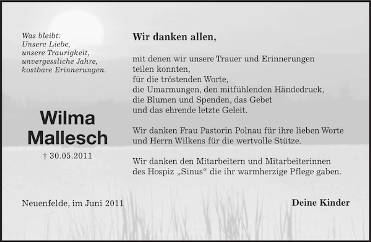 <p>Was bleibt:<br />Unsere Liebe,<br />unsere Traurigkeit,<br />unvergessliche Jahre,<br />kostbare Erinnerungen.</p><p>Wilma<br />Mallesch<br />† 30.05.2011</p><p>Neuenfelde, im Juni 2011</p><p>Wir danken allen,<br />mit denen wir unsere Trauer und Erinnerungen<br />teilen konnten,<br />für die tröstenden Worte,<br />die Umarmungen, den mitfühlenden Händedruck,<br />die Blumen und Spenden, das Gebet<br />und das ehrende letzte Geleit.<br />Wir danken Frau Pastorin Polnau für ihre lieben Worte<br />und Herrn Wilkens für die wertvolle Stütze.<br />Wir danken den Mitarbeitern und Mitarbeiterinnen<br />des Hospiz „Sinus“ die ihr warmherzige Pflege gaben.</p><p>Deine Kinder</p>