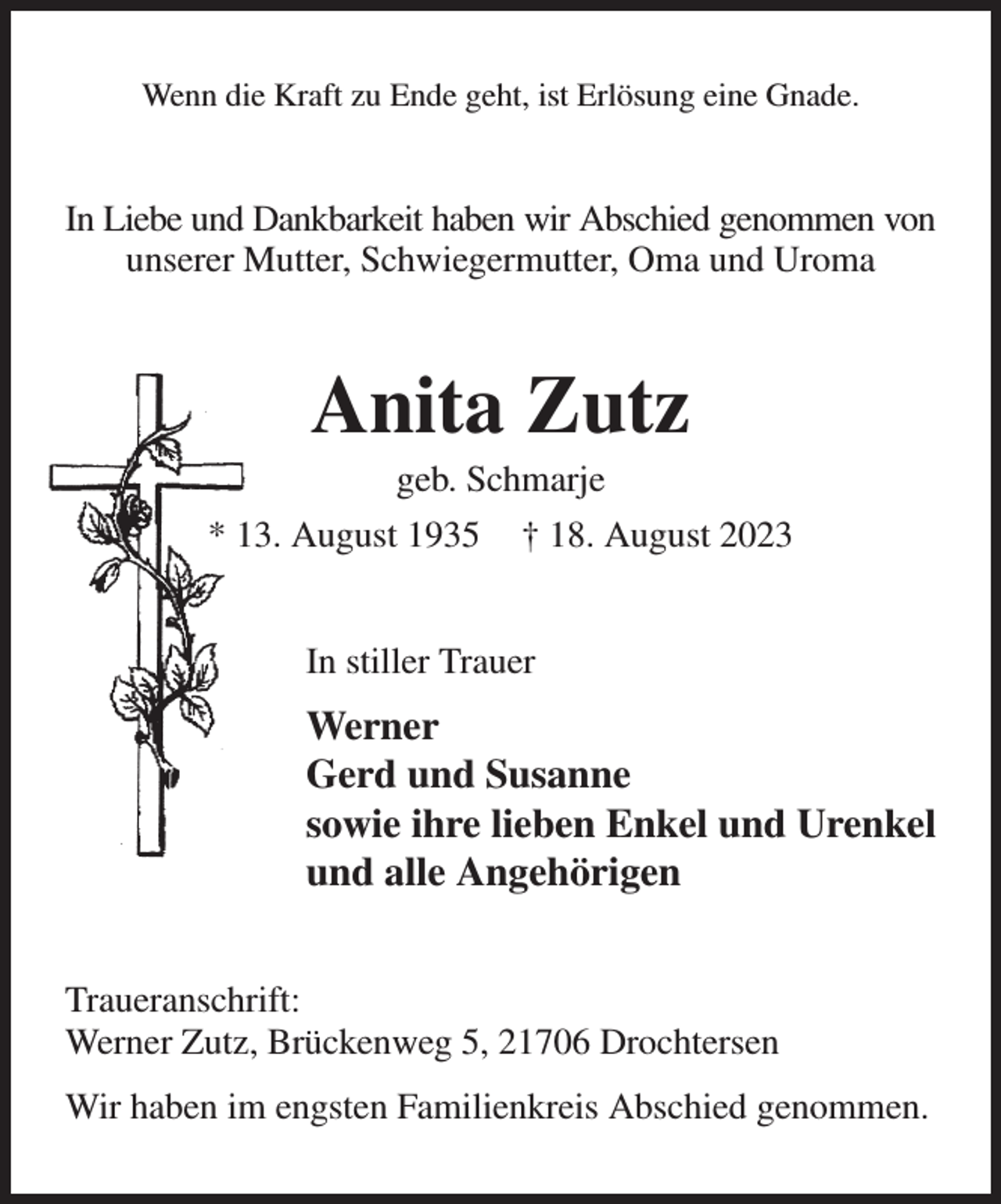 <p>Wenn die Kraft zu Ende geht, ist Erlösung eine Gnade.<br />In Liebe und Dankbarkeit haben wir Abschied genommen von<br />unserer Mutter, Schwiegermutter, Oma und Uroma<br />Anita Zutz<br />geb. Schmarje<br />* 13. August 1935 † 18. August 2023<br />In stiller Trauer<br />Werner<br />Gerd und Susanne<br />sowie ihre lieben Enkel und Urenkel<br />und alle Angehörigen<br />Traueranschrift:<br />Werner Zutz, Brückenweg 5, 21706 Drochtersen<br />Wir haben im engsten Familienkreis Abschied genommen.</p>