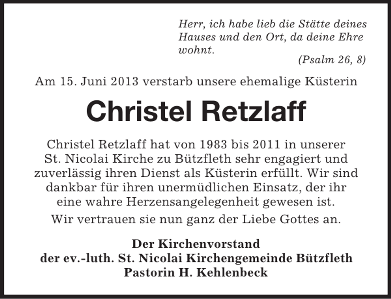 <p>Herr, ich habe lieb die Stätte deines<br />Hauses und den Ort, da deine Ehre<br />wohnt.<br />(Psalm 26, 8)</p><p>Am 15. Juni 2013 verstarb unsere ehemalige Küsterin</p><p>Christel Retzlaff<br />Christel Retzlaff hat von 1983 bis 2011 in unserer<br />St. Nicolai Kirche zu Bützfleth sehr engagiert und<br />zuverlässig ihren Dienst als Küsterin erfüllt. Wir sind<br />dankbar für ihren unermüdlichen Einsatz, der ihr<br />eine wahre Herzensangelegenheit gewesen ist.<br />Wir vertrauen sie nun ganz der Liebe Gottes an.<br />Der Kirchenvorstand<br />der ev.-luth. St. Nicolai Kirchengemeinde Bützfleth<br />Pastorin H. Kehlenbeck</p>