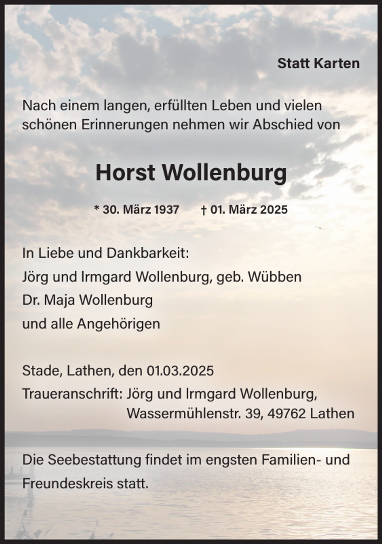 <p>Statt Karten<br />Nach einem langen, erfüllten Leben und vielen<br />schönen Erinnerungen nehmen wir Abschied von</p><p>Horst Wollenburg<br />* 30. März 1937</p><p>† 01. März 2025</p><p>In Liebe und Dankbarkeit:<br />Jörg und lrmgard Wollenburg, geb. Wübben<br />Dr. Maja Wollenburg<br />und alle Angehörigen<br />Stade, Lathen, den 01.03.2025<br />Traueranschrift: Jörg und lrmgard Wollenburg,<br />Wassermühlenstr. 39, 49762 Lathen<br />Die Seebestattung findet im engsten Familien- und<br />Freundeskreis statt.</p>