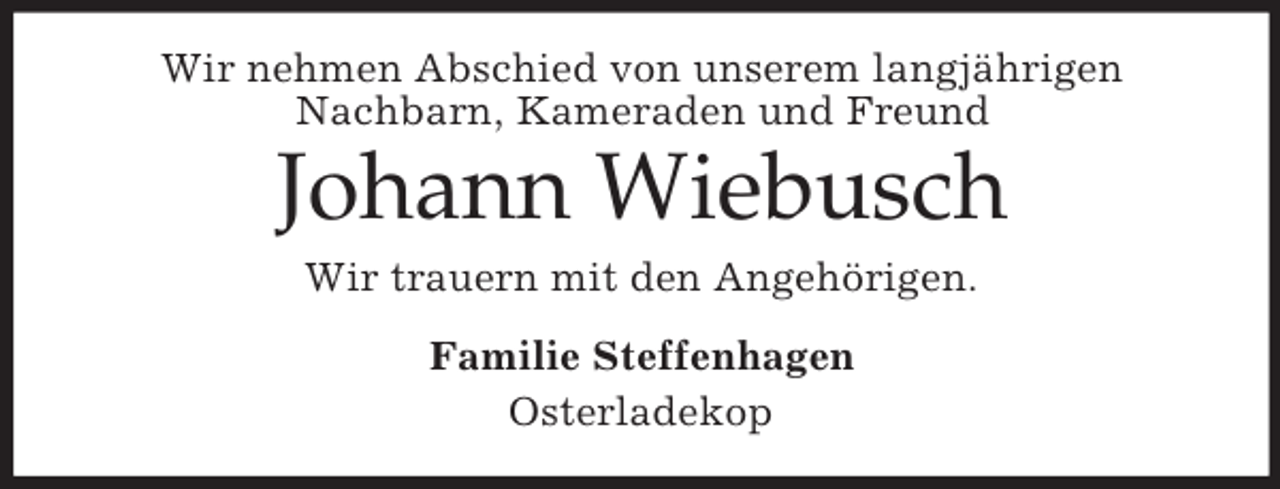 <p>Wir nehmen Abschied von unserem langjährigen<br />Nachbarn, Kameraden und Freund</p><p>Johann Wiebusch<br />Wir trauern mit den Angehörigen.<br />Familie Steffenhagen<br />Osterladekop</p>