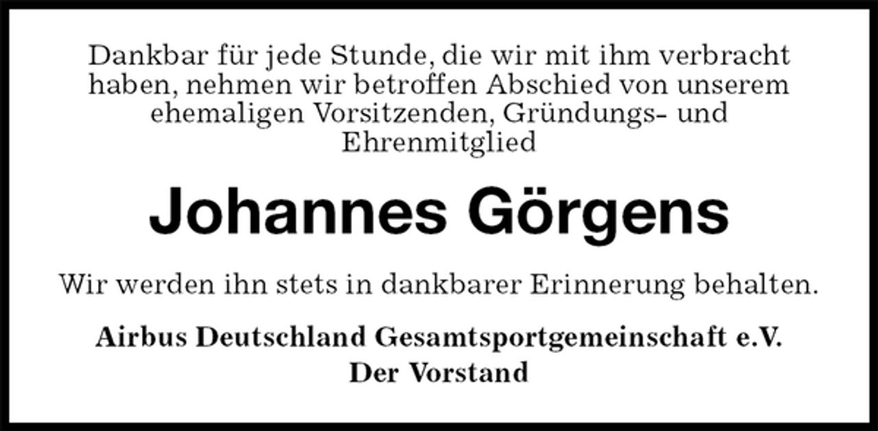 <p>Dankbar für jede Stunde, die wir mit ihm verbracht<br />haben, nehmen wir betroffen Abschied von unserem ehemaligen Vorsitzenden, Gründungs- und<br />Ehrenmitglied<br />Johannes Görgens<br />Wir werden ihn stets in dankbarer Erinnerung behalten.<br />Airbus Deutschland Gesamtsportgemeinschaft e.V.<br />Der Vorstand</p>