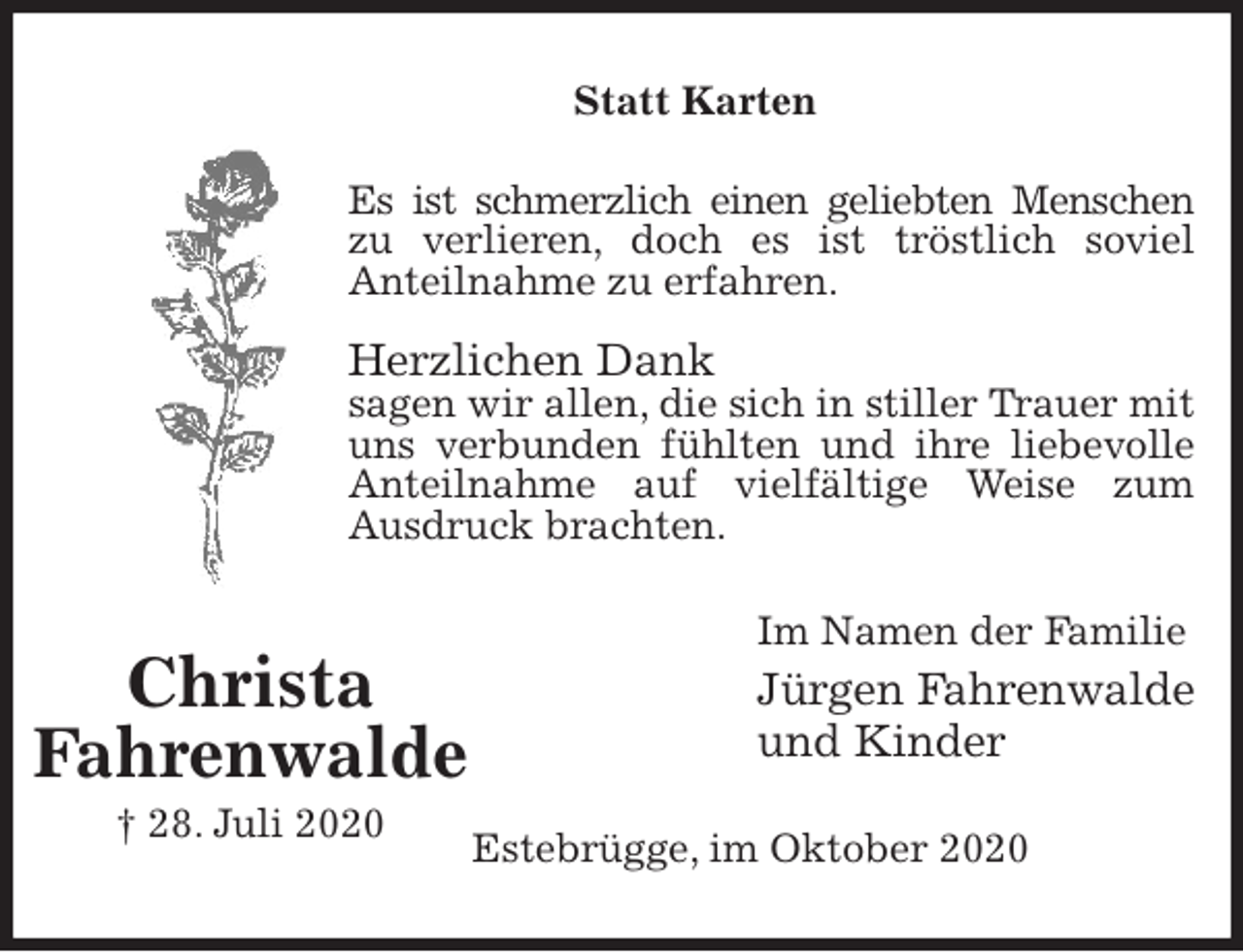 <p>Statt Karten<br />Es ist schmerzlich einen geliebten Menschen<br />zu verlieren, doch es ist tröstlich soviel<br />Anteilnahme zu erfahren.</p>
<p>Herzlichen Dank<br />sagen wir allen, die sich in stiller Trauer mit<br />uns verbunden fühlten und ihre liebevolle<br />Anteilnahme auf vielfältige Weise zum<br />Ausdruck brachten.<br />Im Namen der Familie<br />Jürgen Fahrenwalde<br />und Kinder<br />Estebrügge, im Oktober 2020<br />Christa<br />Fahrenwalde<br />† 28. Juli 2020</p>