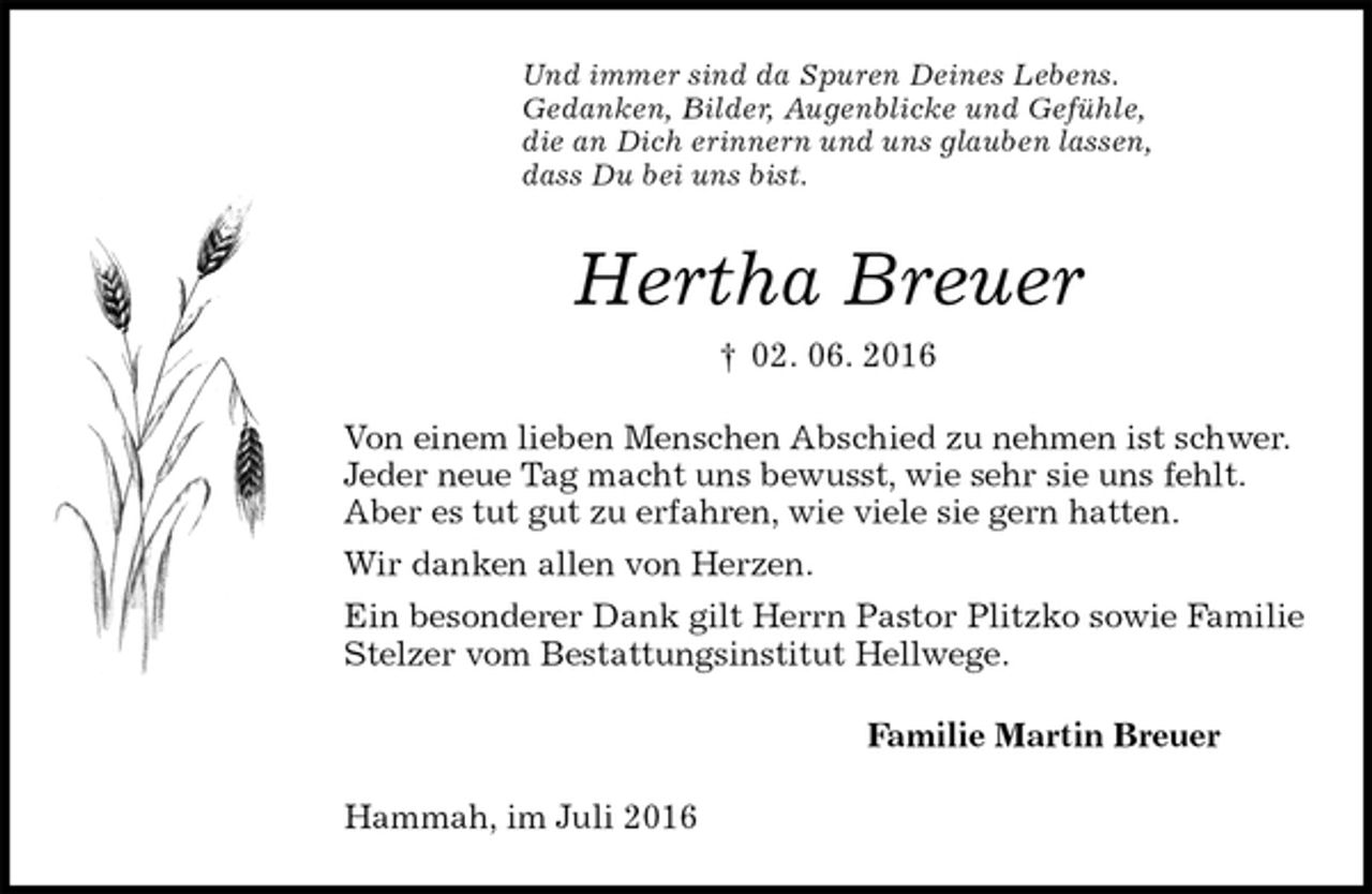 <p>Und immer sind da Spuren Deines Lebens.<br />Gedanken, Bilder, Augenblicke und Gefühle,<br />die an Dich erinnern und uns glauben lassen,<br />dass Du bei uns bist.<br />Hertha Breuer<br />† 02. 06. 2016<br />Von einem lieben Menschen Abschied zu nehmen ist schwer.<br />Jeder neue Tag macht uns bewusst, wie sehr sie uns fehlt.<br />Aber es tut gut zu erfahren, wie viele sie gern hatten.<br />Wir danken allen von Herzen.<br />Ein besonderer Dank gilt Herrn Pastor Plitzko sowie Familie Stelzer vom Bestattungsinstitut Hellwege.<br />Familie Martin Breuer<br />Hammah, im Juli 2016</p>