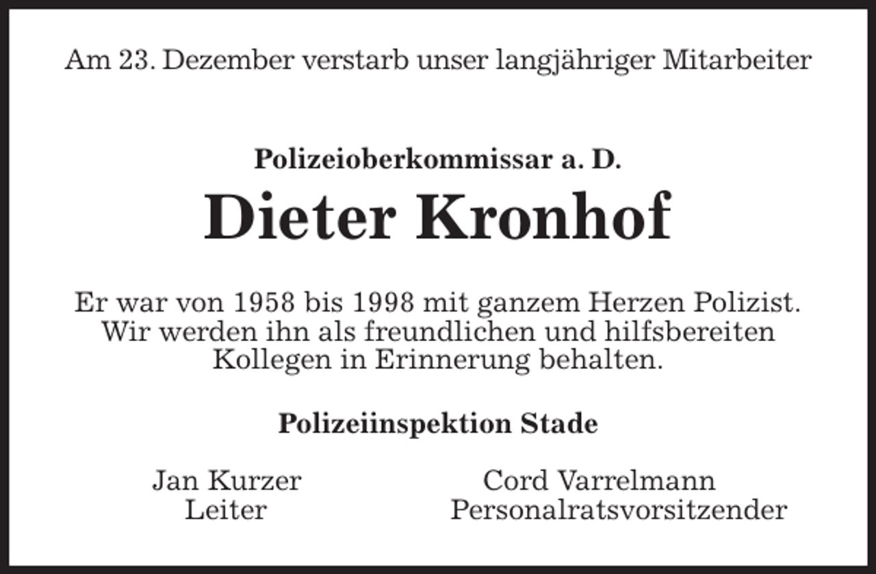 <p>Am 23. Dezember verstarb unser langjähriger Mitarbeiter<br />Polizeioberkommissar a. D.<br />Dieter Kronhof<br />Er war von 1958 bis 1998 mit ganzem Herzen Polizist.<br />Wir werden ihn als freundlichen und hilfsbereiten<br />Kollegen in Erinnerung behalten.<br />Polizeiinspektion Stade</p>
<p>Jan Kurzer Cord Varrelmann<br />Leiter Personalratsvorsitzender</p>