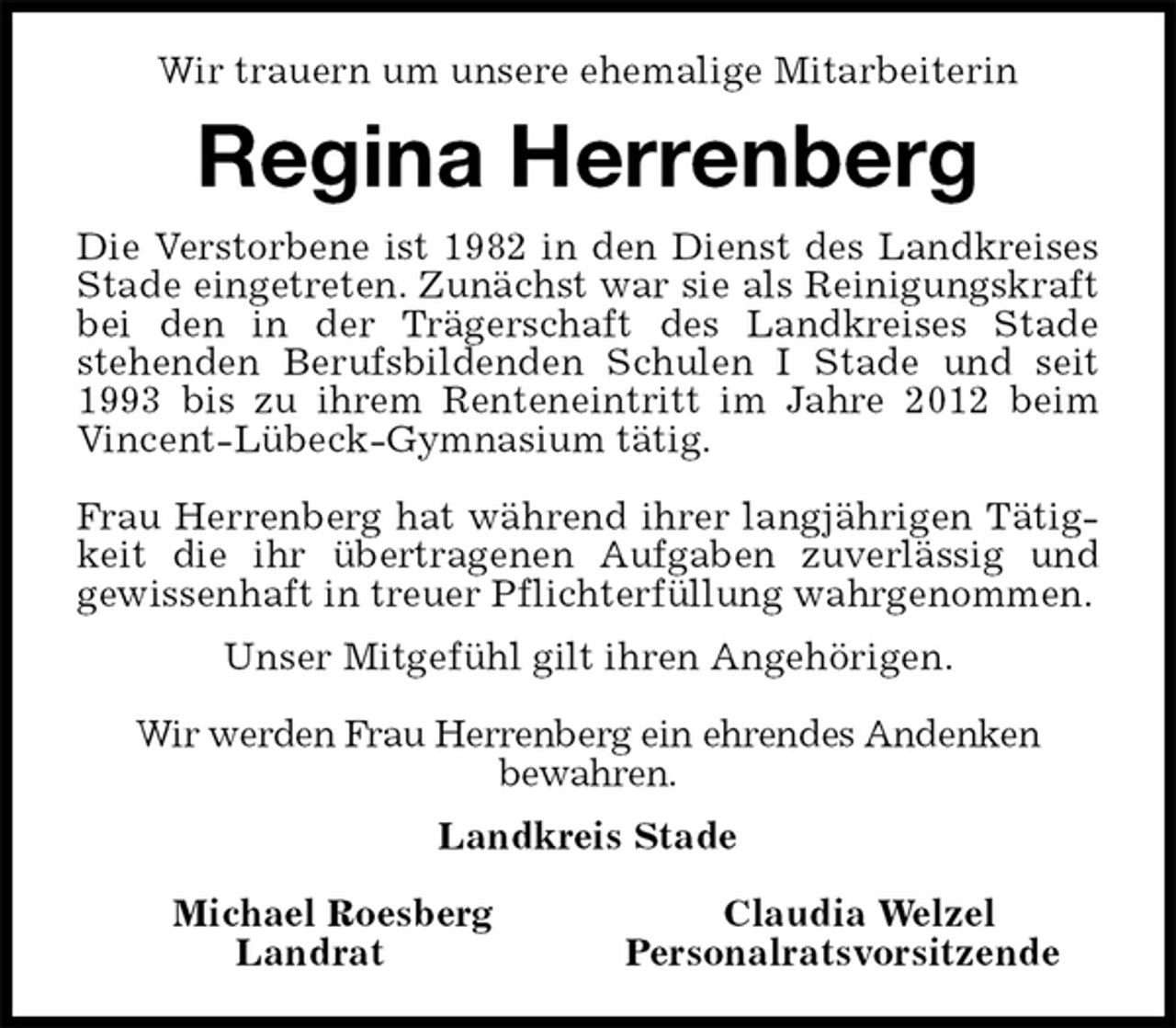 <p>Wir trauern um unsere ehemalige Mitarbeiterin<br />Regina Herrenberg<br />Die Verstorbene ist 1982 in den Dienst des Landkreises<br />Stade eingetreten. Zunächst war sie als Reinigungskraft<br />bei den in der Trägerschaft des Landkreises Stade<br />stehenden Berufsbildenden Schulen I Stade und seit<br />1993 bis zu ihrem Renteneintritt im Jahre 2012 beim<br />Vincent-Lübeck-Gymnasium tätig.</p><p>Frau Herrenberg hat während ihrer langjährigen Tätig-<br />keit die ihr übertragenen Aufgaben zuverlässig und<br />gewissenhaft in treuer Pflichterfüllung wahrgenommen.<br />Unser Mitgefühl gilt ihren Angehörigen.</p><p>Wir werden Frau Herrenberg ein ehrendes Andenken<br />bewahren.<br />Landkreis Stade</p><p>Michael Roesberg Claudia Welzel<br />Landrat Personalratsvorsitzende</p>