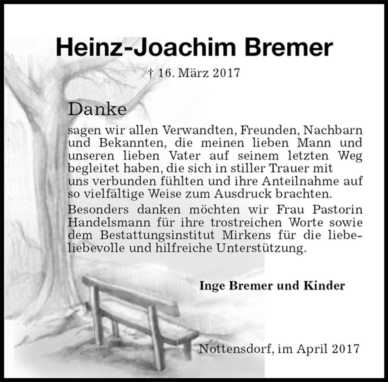 <p>Heinz-Joachim Bremer<br />† 16. März 2017<br />Danke<br />sagen wir allen Verwandten, Freunden, Nachbarn<br />und Bekannten, die meinen lieben Mann und unseren lieben Vater auf seinem letzten Weg<br />begleitet haben, die sich in stiller Trauer mit<br />uns verbunden fühlten und ihre Anteilnahme auf so vielfältige Weise zum Ausdruck brachten.<br />Besonders danken möchten wir Frau Pastorin Handelsmann für ihre trostreichen Worte sowie dem Bestattungsinstitut Mirkens für die liebe-<br />liebevolle und hilfreiche Unterstützung.<br />Inge Bremer und Kinder<br />Nottensdorf, im April 2017</p>