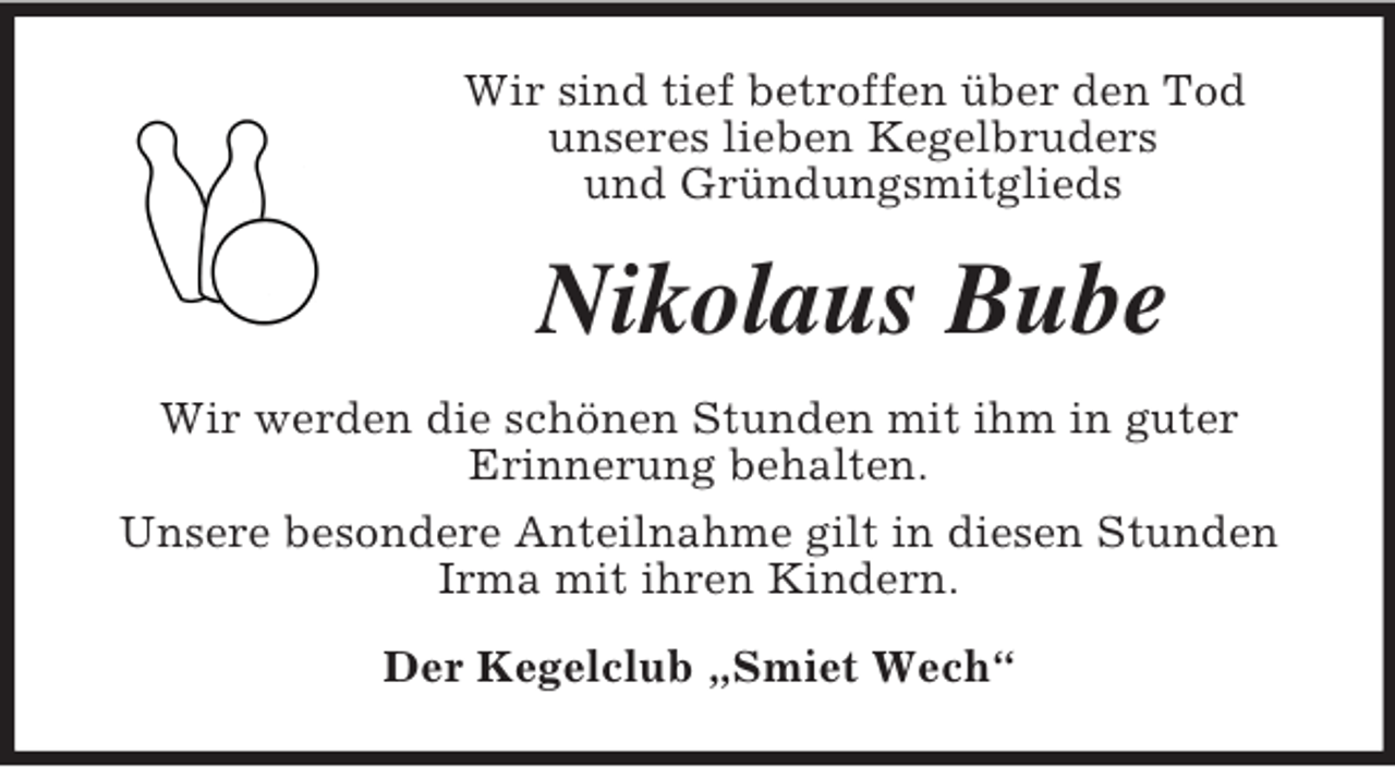 <p>Wir sind tief betroffen über den Tod<br />unseres lieben Kegelbruders<br />und Gründungsmitglieds<br />Nikolaus Bube<br />Wir werden die schönen Stunden mit ihm in guter<br />Erinnerung behalten.<br />Unsere besondere Anteilnahme gilt in diesen Stunden Irma mit ihren Kindern.<br />Der Kegelclub „Smiet Wech“</p>