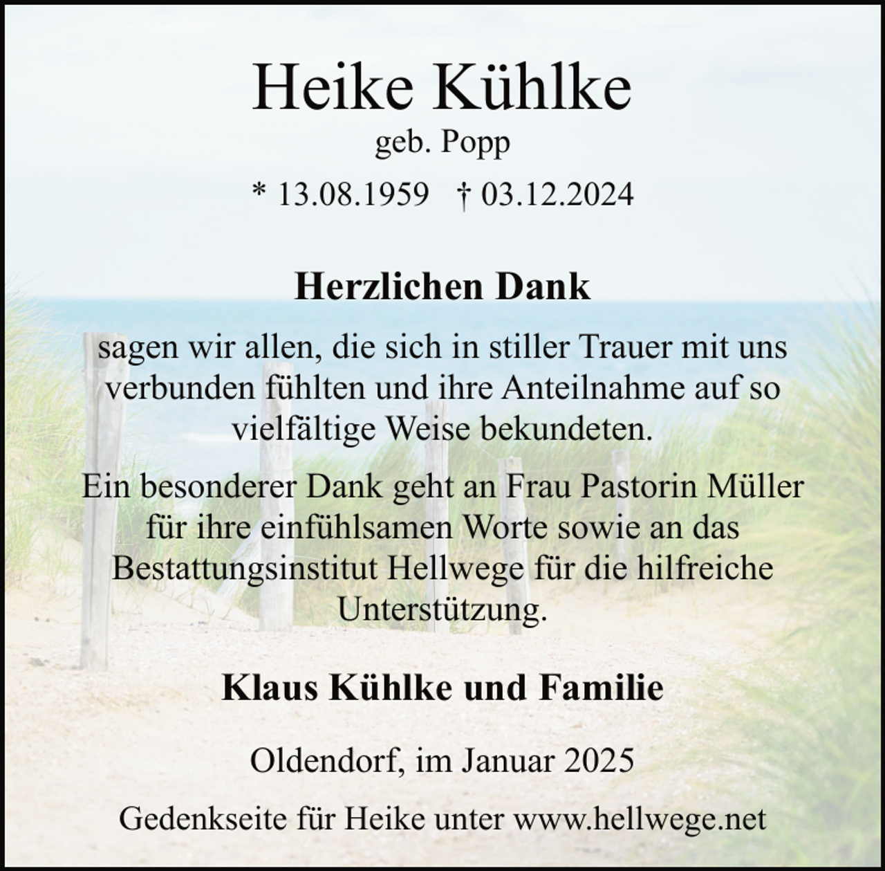 <p>Heike Kühlke<br />geb. Popp</p><p>* 13.08.1959 † 03.12.2024</p><p>Herzlichen Dank<br />sagen wir allen, die sich in stiller Trauer mit uns<br />verbunden fühlten und ihre Anteilnahme auf so<br />vielfältige Weise bekundeten.<br />Ein besonderer Dank geht an Frau Pastorin Müller<br />für ihre einfühlsamen Worte sowie an das<br />Bestattungsinstitut Hellwege für die hilfreiche<br />Unterstützung.</p><p>Klaus Kühlke und Familie<br />Oldendorf, im Januar 2025<br />Gedenkseite für Heike unter www.hellwege.net</p>