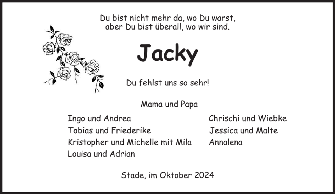 <p>Du bist nicht mehr da, wo Du warst,<br />aber Du bist überall, wo wir sind.<br />Jacky<br />Du fehlst uns so sehr!<br />Mama und Papa<br />Ingo und Andrea Chrischi und Wiebke<br />Tobias und Friederike Jessica und Malte<br />Kristopher und Michelle mit Mila Annalena<br />Louisa und Adrian<br />Stade, im Oktober 2024</p>