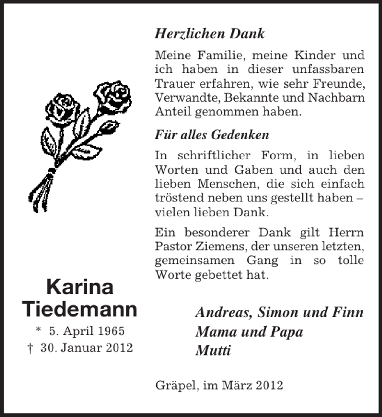 <p>Herzlichen Dank<br />Meine Familie, meine Kinder und<br />ich haben in dieser unfassbaren<br />Trauer erfahren, wie sehr Freunde,<br />Verwandte, Bekannte und Nachbarn<br />Anteil genommen haben.</p><p>Für alles Gedenken<br />In schriftlicher Form, in lieben<br />Worten und Gaben und auch den<br />lieben Menschen, die sich einfach<br />tröstend neben uns gestellt haben –<br />vielen lieben Dank.</p><p>Karina<br />Tiedemann<br />* 5. April 1965<br />† 30. Januar 2012</p><p>Ein besonderer Dank gilt Herrn<br />Pastor Ziemens, der unseren letzten,<br />gemeinsamen Gang in so tolle<br />Worte gebettet hat.</p><p>Andreas, Simon und Finn<br />Mama und Papa<br />Mutti<br />Gräpel, im März 2012</p>
