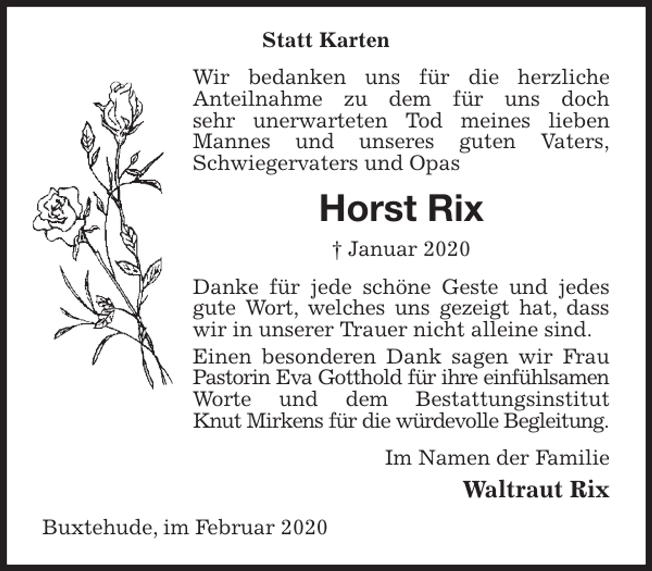 <p>Statt Karten<br />Wir bedanken uns für die herzliche<br />Anteilnahme zu dem für uns doch<br />sehr unerwarteten Tod meines lieben Mannes und unseres guten Vaters,<br />Schwiegervaters und Opas<br />Horst Rix<br />† Januar 2020<br />Danke für jede schöne Geste und jedes gute Wort, welches uns gezeigt hat, dass wir in unserer Trauer nicht alleine sind.<br />Einen besonderen Dank sagen wir Frau Pastorin Eva Gotthold für ihre einfühlsamen Worte und dem Bestattungsinstitut<br />Knut Mirkens für die würdevolle Begleitung.<br />Im Namen der Familie<br />Waltraut Rix<br />Buxtehude, im Februar 2020</p>