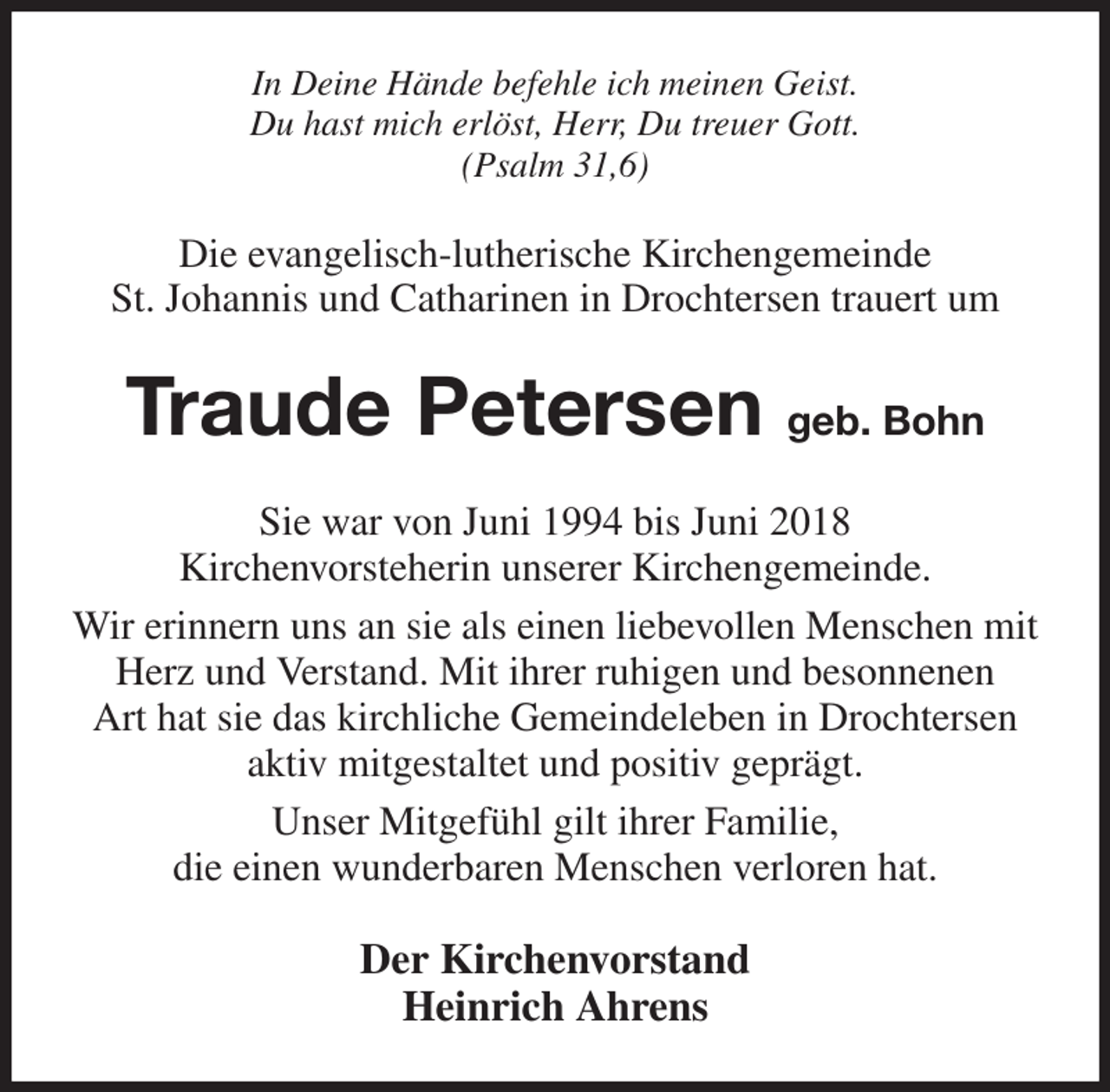 <p>In Deine Hände befehle ich meinen Geist.<br />Du hast mich erlöst, Herr, Du treuer Gott.<br />(Psalm 31,6)<br />Die evangelisch-lutherische Kirchengemeinde<br />St. Johannis und Catharinen in Drochtersen trauert um<br />Traude Petersen geb. Bohn<br />Sie war von Juni 1994 bis Juni 2018<br />Kirchenvorsteherin unserer Kirchengemeinde.<br />Wir erinnern uns an sie als einen liebevollen Menschen mit Herz und Verstand. Mit ihrer ruhigen und besonnenen<br />Art hat sie das kirchliche Gemeindeleben in Drochtersen<br />aktiv mitgestaltet und positiv geprägt.<br />Unser Mitgefühl gilt ihrer Familie,<br />die einen wunderbaren Menschen verloren hat.<br />Der Kirchenvorstand<br />Heinrich Ahrens</p>