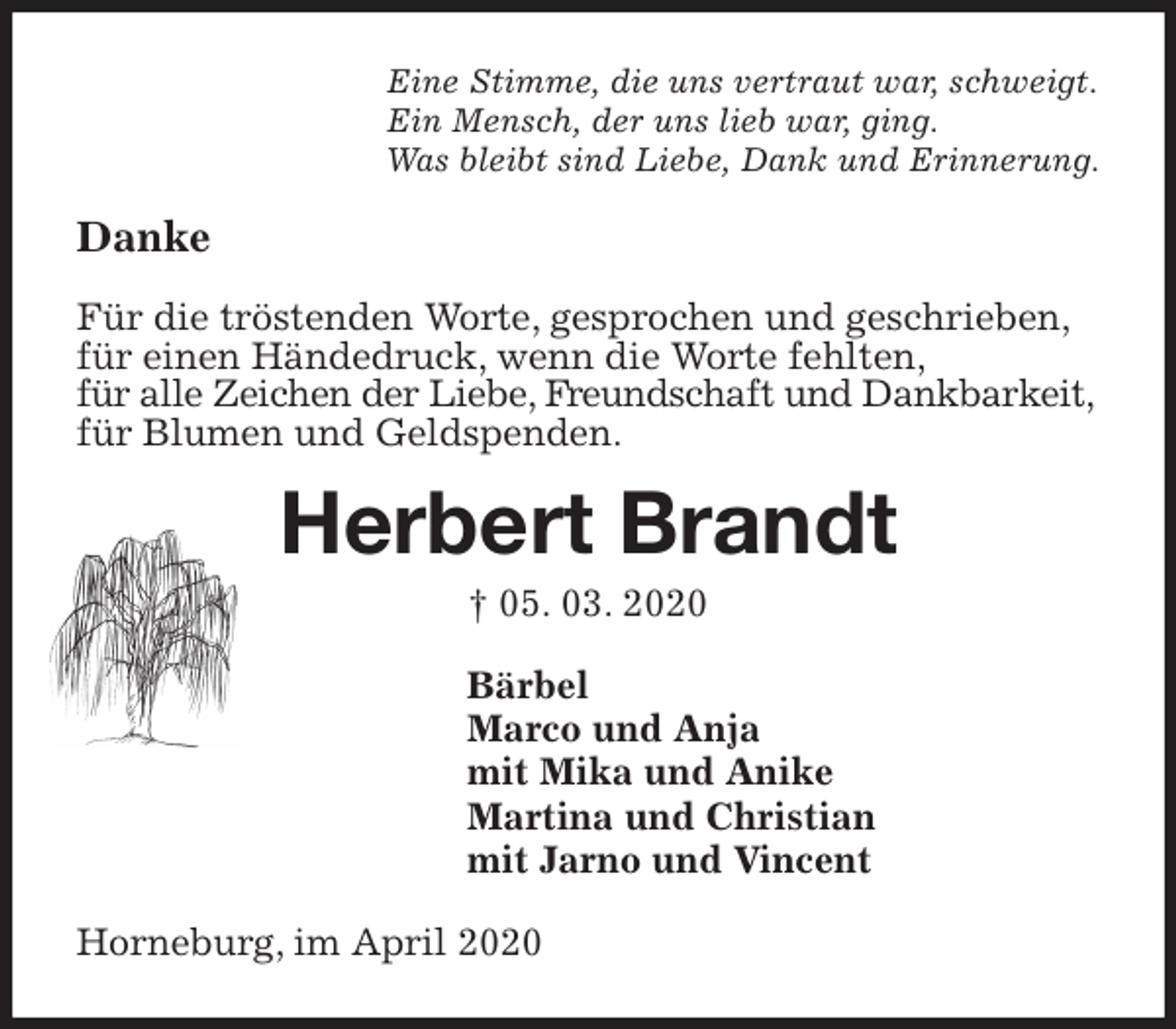 <p>Eine Stimme, die uns vertraut war, schweigt.<br />Ein Mensch, der uns lieb war, ging.<br />Was bleibt sind Liebe, Dank und Erinnerung.<br />Danke</p>
<p>Für die tröstenden Worte, gesprochen und geschrieben,<br />für einen Händedruck, wenn die Worte fehlten,<br />für alle Zeichen der Liebe, Freundschaft und Dankbarkeit,<br />für Blumen und Geldspenden.<br />Herbert Brandt<br />† 05. 03. 2020<br />Bärbel<br />Marco und Anja<br />mit Mika und Anike<br />Martina und Christian<br />mit Jarno und Vincent<br />Horneburg, im April 2020</p>