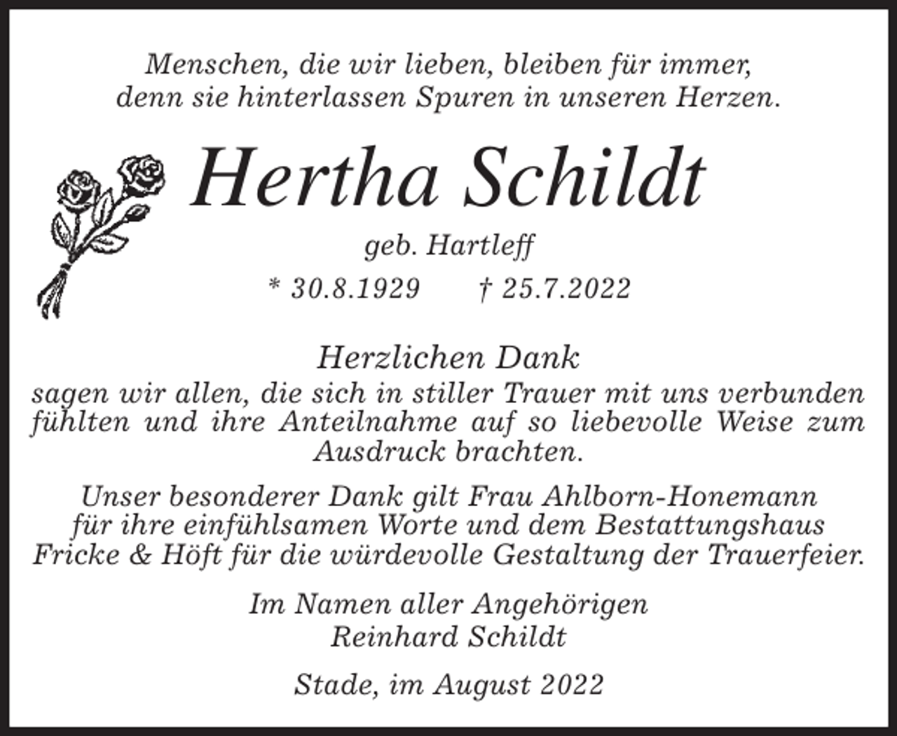 <p>Hertha Schildt<br />geb. Hartleff<br />* 30.8.1929 † 25.7.2022<br />Herzlichen Dank<br />sagen wir allen, die sich in stiller Trauer mit uns verbunden fühlten und ihre Anteilnahme auf so liebevolle Weise zum Ausdruck brachten.<br />Unser besonderer Dank gilt Frau Ahlborn-Honemann<br />für ihre einfühlsamen Worte und dem Bestattungshaus<br />Fricke &amp; Höft für die würdevolle Gestaltung der Trauerfeier.<br />Im Namen aller Angehörigen<br />Reinhard Schildt<br />Stade, im August 2022<br />Menschen, die wir lieben, bleiben für immer,<br />denn sie hinterlassen Spuren in unseren Herzen.</p>