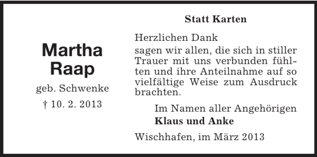 <p>Statt Karten</p><p>Martha<br />Raap<br />geb. Schwenke<br />† 10. 2. 2013</p><p>Herzlichen Dank<br />sagen wir allen, die sich in stiller<br />Trauer mit uns verbunden fühlten und ihre Anteilnahme auf so<br />vielfältige Weise zum Ausdruck<br />brachten.<br />Im Namen aller Angehörigen<br />Klaus und Anke<br />Wischhafen, im März 2013</p>