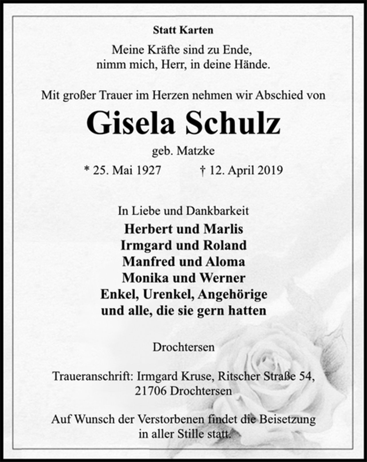 <p>Statt Karten<br />Meine Kräfte sind zu Ende,<br />nimm mich, Herr, in deine Hände.<br />Mit großer Trauer im Herzen nehmen wir Abschied von<br />Gisela Schulz<br />geb. Matzke<br />* 25. Mai 1927 † 12. April 2019<br />In Liebe und Dankbarkeit<br />Herbert und Marlis<br />Irmgard und Roland<br />Manfred und Aloma<br />Monika und Werner<br />Enkel, Urenkel, Angehörige<br />und alle, die sie gern hatten<br />Drochtersen<br />Traueranschrift: Irmgard Kruse, Ritscher Straße 54,<br />21706 Drochtersen<br />Auf Wunsch der Verstorbenen findet die Beisetzung<br />in aller Stille statt.</p>