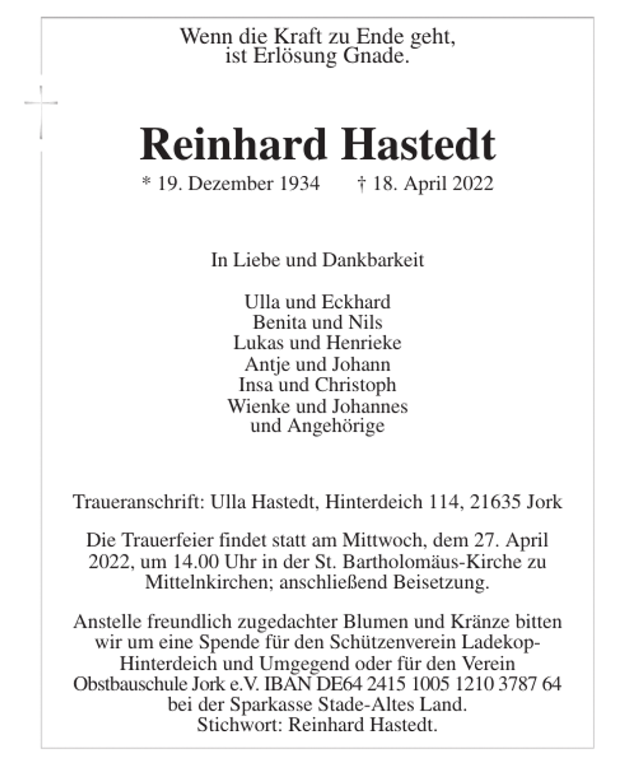 <p>Wenn die Kraft zu Ende geht,<br />ist Erlösung Gnade.<br />Reinhard Hastedt<br />* 19. Dezember 1934 † 18. April 2022<br />In Liebe und Dankbarkeit<br />Ulla und Eckhard<br />Benita und Nils<br />Lukas und Henrieke<br />Antje und Johann<br />Insa und Christoph<br />Wienke und Johannes<br />und Angehörige<br />Traueranschrift: Ulla Hastedt, Hinterdeich 114, 21635 Jork<br />Die Trauerfeier findet statt am Mittwoch, dem 27. April<br />2022, um 14.00 Uhr in der St. Bartholomäus-Kirche zu<br />Mittelnkirchen; anschließend Beisetzung.<br />Anstelle freundlich zugedachter Blumen und Kränze bitten<br />wir um eine Spende für den Schützenverein Ladekop-<br />Hinterdeich und Umgegend oder für den Verein<br />Obstbauschule Jork e.V. IBAN DE64 2415 1005 1210 3787 64<br />bei der Sparkasse Stade-Altes Land.<br />Stichwort: Reinhard Hastedt.</p>