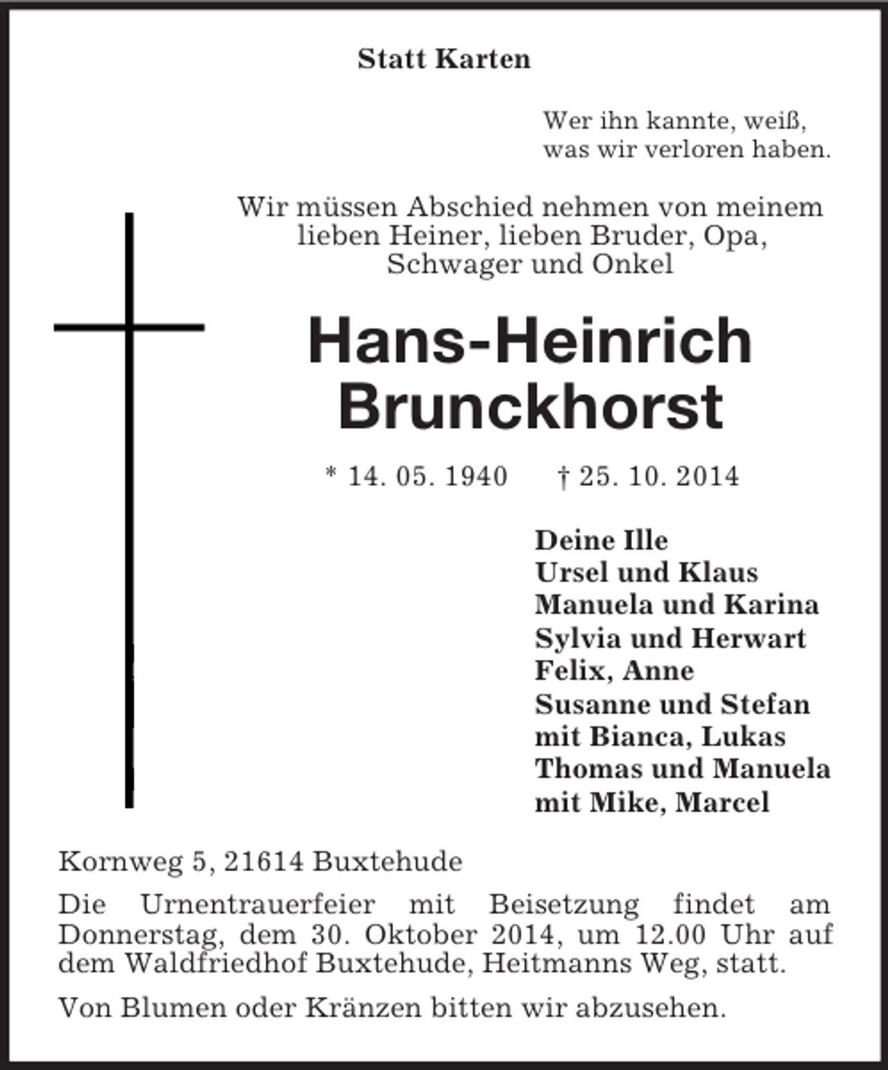 <p>Statt Karten<br />Wer ihn kannte, weiß,<br />was wir verloren haben.<br />Wir müssen Abschied nehmen von meinem lieben Heiner, lieben Bruder, Opa,<br />Schwager und Onkel<br />Hans-Heinrich<br />Brunckhorst<br />* 14. 05. 1940 † 25. 10. 2014<br />Deine Ille<br />Ursel und Klaus<br />Manuela und Karina<br />Sylvia und Herwart<br />Felix, Anne<br />Susanne und Stefan<br />mit Bianca, Lukas<br />Thomas und Manuela<br />mit Mike, Marcel<br />Kornweg 5, 21614 Buxtehude<br />Die Urnentrauerfeier mit Beisetzung findet am<br />Donnerstag, dem 30. Oktober 2014, um 12.00 Uhr auf dem Waldfriedhof Buxtehude, Heitmanns Weg, statt.<br />Von Blumen oder Kränzen bitten wir abzusehen.</p>