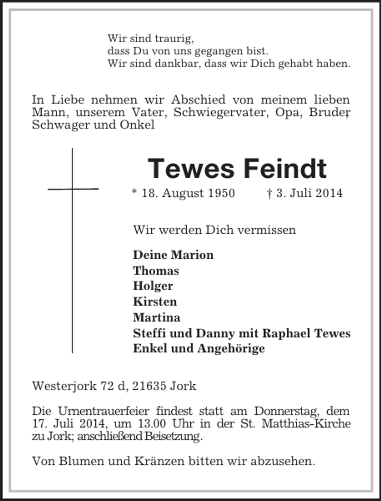 <p>Wir sind traurig,<br />dass Du von uns gegangen bist.<br />Wir sind dankbar, dass wir Dich gehabt haben.<br />In Liebe nehmen wir Abschied von meinem lieben Mann, unserem Vater, Schwiegervater, Opa, Bruder, Schwager und Onkel<br />Tewes Feindt<br />* 18. August 1950 † 3. Juli 2014<br />Wir werden Dich vermissen</p><p>Deine Marion<br />Thomas<br />Holger<br />Kirsten<br />Martina<br />Steffi und Danny mit Raphael Tewes<br />Enkel und Angehörige<br />Westerjork 72 d, 21635 Jork</p><p>Die Urnentrauerfeier findest statt am Donnerstag, dem<br />17. Juli 2014, um 13.00 Uhr in der St. Matthias-Kirche<br />zu Jork; anschließend Beisetzung.</p><p>Von Blumen und Kränzen bitten wir abzusehen.</p>