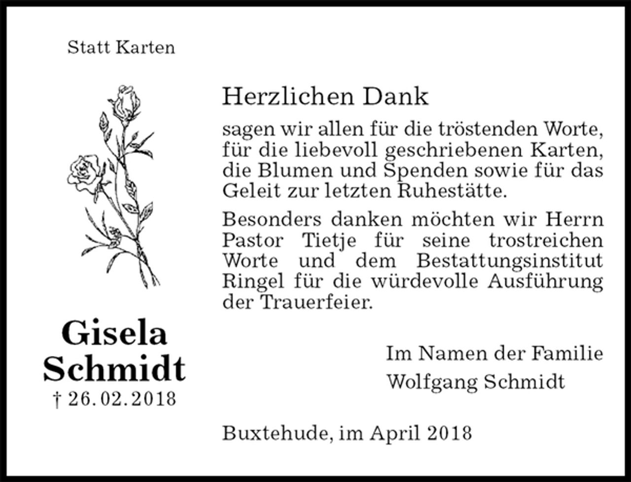<p>Statt Karten<br />Herzlichen Dank<br />sagen wir allen für die tröstenden Worte,<br />für die liebevoll geschriebenen Karten,<br />die Blumen und Spenden sowie für das Geleit zur letzten Ruhestätte.<br />Besonders danken möchten wir Herrn Pastor Tietje für seine trostreichen Worte und dem Bestattungsinstitut Ringel für die würdevolle Ausführung der Trauerfeier.<br />Im Namen der Familie<br />Wolfgang Schmidt<br />Buxtehude, im April 2018</p><p>Gisela Schmidt<br />† 26. 02. 2018</p>