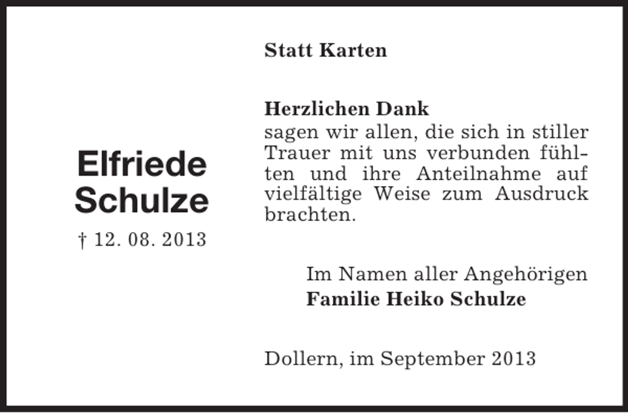 <p>Statt Karten</p><p>Elfriede<br />Schulze</p><p>Herzlichen Dank<br />sagen wir allen, die sich in stiller<br />Trauer mit uns verbunden fühlten und ihre Anteilnahme auf<br />vielfältige Weise zum Ausdruck<br />brachten.</p><p>† 12. 08. 2013<br />Im Namen aller Angehörigen<br />Familie Heiko Schulze<br />Dollern, im September 2013</p>