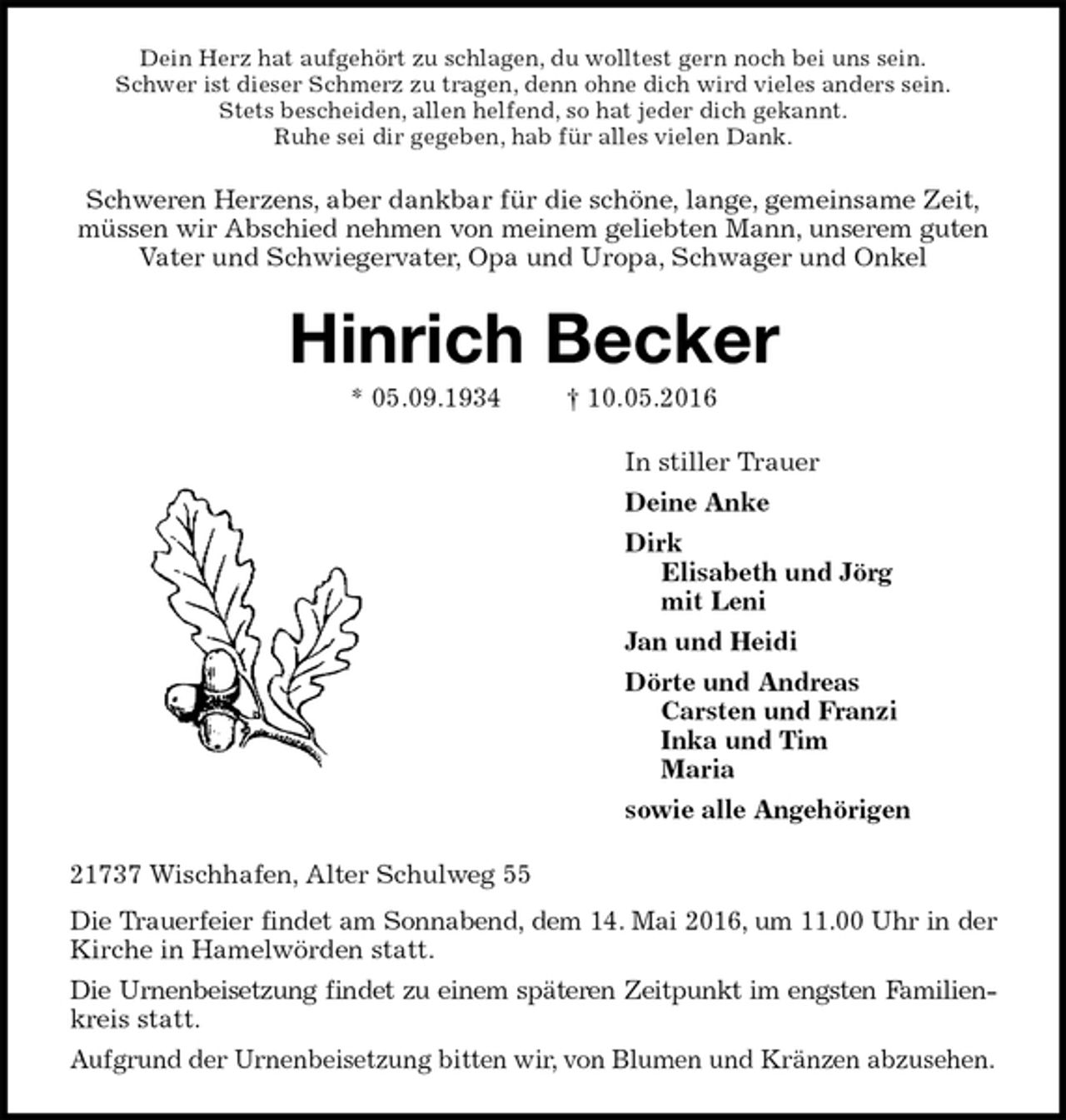 <p>Dein Herz hat aufgehört zu schlagen, du wolltest gern noch bei uns sein.<br />Schwer ist dieser Schmerz zu tragen, denn ohne dich wird vieles anders sein.<br />Stets bescheiden, allen helfend, so hat jeder dich gekannt.<br />Ruhe sei dir gegeben, hab für alles vielen Dank.<br />Schweren Herzens, aber dankbar für die schöne, lange, gemeinsame Zeit,<br />müssen wir Abschied nehmen von meinem geliebten Mann, unserem guten<br />Vater und Schwiegervater, Opa und Uropa, Schwager und Onkel<br />Hinrich Becker<br />* 05.09.1934 † 10.05.2016<br />In stiller Trauer<br />Deine Anke<br />Dirk<br />Elisabeth und Jörg<br />mit Leni<br />Jan und Heidi<br />Dörte und Andreas<br />Carsten und Franzi<br />Inka und Tim<br />Maria<br />sowie alle Angehörigen<br />21737 Wischhafen, Alter Schulweg 55<br />Die Trauerfeier findet am Sonnabend, dem 14. Mai 2016, um 11.00 Uhr in der<br />Kirche in Hamelwörden statt.<br />Die Urnenbeisetzung findet zu einem späteren Zeitpunkt im engsten Familien-<br />kreis statt.<br />Aufgrund der Urnenbeisetzung bitten wir, von Blumen und Kränzen abzusehen.</p>