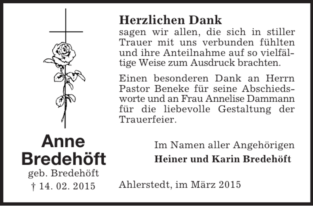 <p>Anne<br />Bredehöft<br />geb. Bredehöft<br />† 14. 02. 2015<br />Herzlichen Dank<br />sagen wir allen, die sich in stiller Trauer mit uns verbunden fühlten und ihre Anteilnahme auf so vielfältige Weise zum Ausdruck brachten.<br />Einen besonderen Dank an Herrn Pastor Beneke für seine Abschieds-<br />worte und an Frau Annelise Dammann<br />für die liebevolle Gestaltung der Trauerfeier.<br />Im Namen aller Angehörigen<br />Heiner und Karin Bredehöft<br />Ahlerstedt, im März 2015</p>