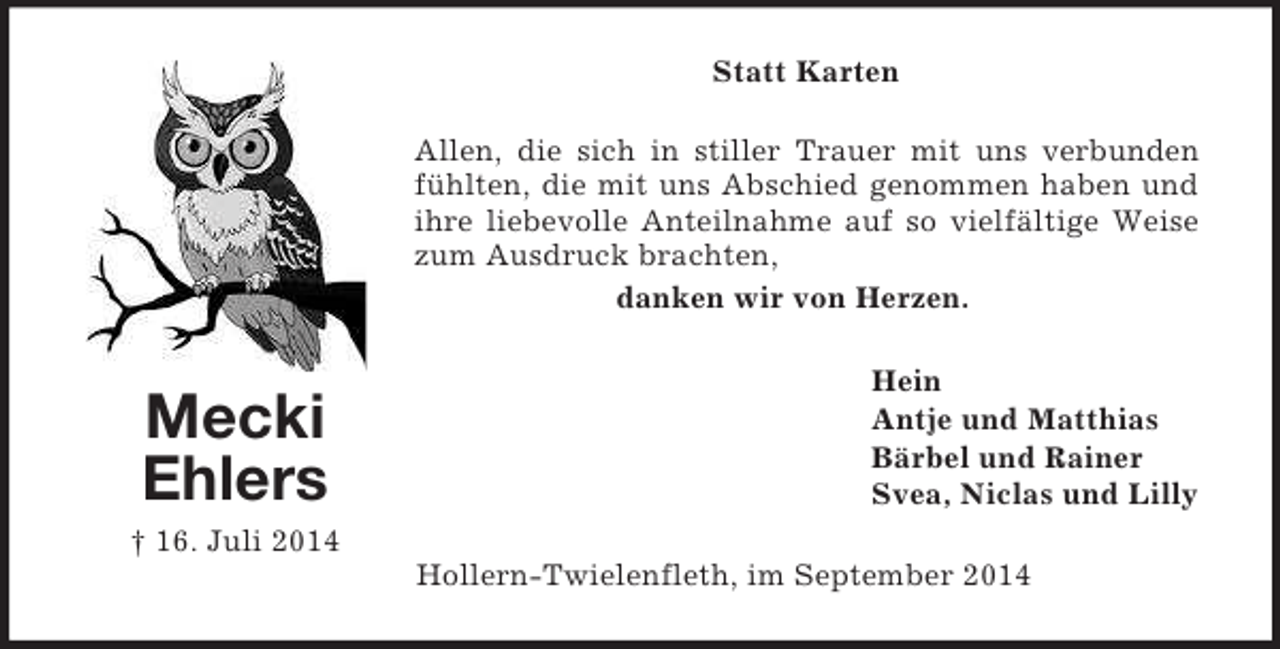 <p>Mecki<br />Ehlers<br />† 16. Juli 2014<br />Statt Karten<br />Allen, die sich in stiller Trauer mit uns verbunden fühlten, die mit uns Abschied genommen haben und ihre liebevolle Anteilnahme auf so vielfältige Weise zum Ausdruck brachten,<br />danken wir von Herzen.<br />Hein<br />Antje und Matthias<br />Bärbel und Rainer<br />Svea, Niclas und Lilly<br />Hollern-Twielenfleth, im September 2014</p>
