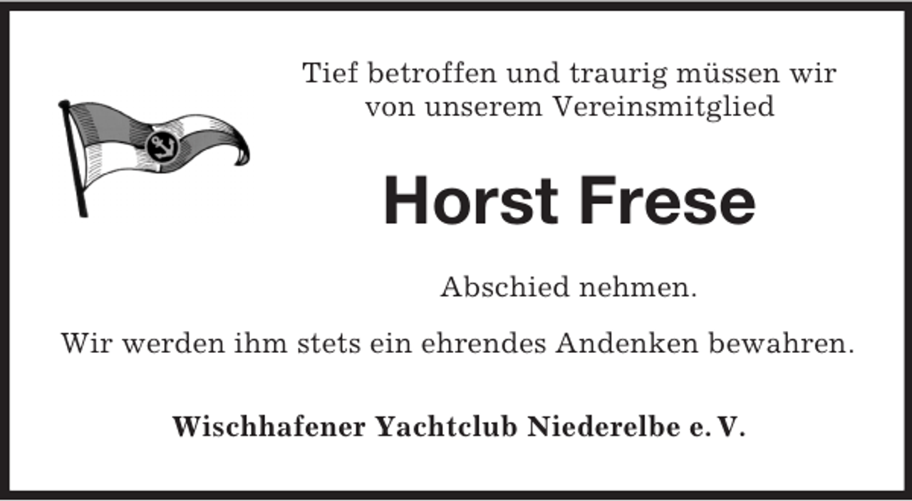 <p>Tief betroffen und traurig müssen wir<br />von unserem Vereinsmitglied</p><p>Horst Frese<br />Abschied nehmen.<br />Wir werden ihm stets ein ehrendes Andenken bewahren.<br />Wischhafener Yachtclub Niederelbe e. V.</p>