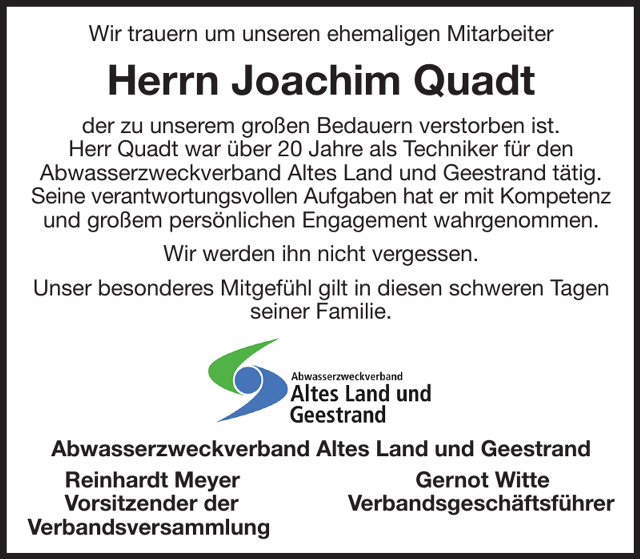 <p>Wir trauern um unseren ehemaligen Mitarbeiter<br />Herrn Joachim Quadt<br />der zu unserem großen Bedauern verstorben ist.<br />Herr Quadt war über 20 Jahre als Techniker für den<br />Abwasserzweckverband Altes Land und Geestrand tätig. Seine verantwortungsvollen Aufgaben hat er mit Kompetenz<br />und großem persönlichen Engagement wahrgenommen.<br />Wir werden ihn nicht vergessen.<br />Unser besonderes Mitgefühl gilt in diesen schweren Tagen seiner Familie.<br />Abwasserzweckverband Altes Land und Geestrand<br />Reinhardt Meyer Gernot Witte<br />Vorsitzender der Verbandsgeschäftsführer<br />Verbandsversammlung</p>