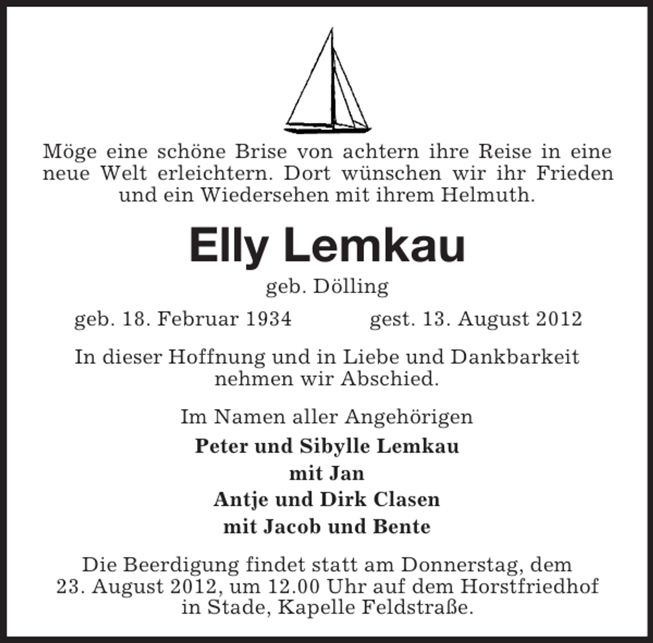 <p>Möge eine schöne Brise von achtern ihre Reise in eine<br />neue Welt erleichtern. Dort wünschen wir ihr Frieden<br />und ein Wiedersehen mit ihrem Helmuth.</p><p>Elly Lemkau<br />geb. Dölling<br />geb. 18. Februar 1934<br />gest. 13. August 2012<br />In dieser Hoffnung und in Liebe und Dankbarkeit<br />nehmen wir Abschied.<br />Im Namen aller Angehörigen<br />Peter und Sibylle Lemkau<br />mit Jan<br />Antje und Dirk Clasen<br />mit Jacob und Bente<br />Die Beerdigung findet statt am Donnerstag, dem<br />23. August 2012, um 12.00 Uhr auf dem Horstfriedhof<br />in Stade, Kapelle Feldstraße.</p>