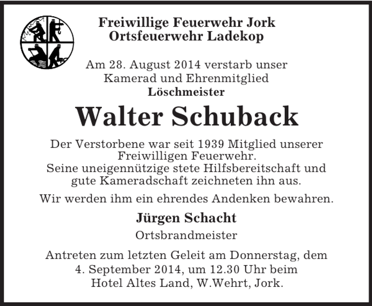 <p>Freiwillige Feuerwehr Jork<br />Ortsfeuerwehr Ladekop</p><p>Am 28. August 2014 verstarb unser<br />Kamerad und Ehrenmitglied<br />Löschmeister<br />Walter Schuback<br />Der Verstorbene war seit 1939 Mitglied unserer<br />Freiwilligen Feuerwehr.<br />Seine uneigennützige stete Hilfsbereitschaft und<br />gute Kameradschaft zeichneten ihn aus.<br />Wir werden ihm ein ehrendes Andenken bewahren.<br />Jürgen Schacht<br />Ortsbrandmeister<br />Antreten zum letzten Geleit am Donnerstag, dem<br />4. September 2014, um 12.30 Uhr beim<br />Hotel Altes Land, W.Wehrt, Jork.</p>