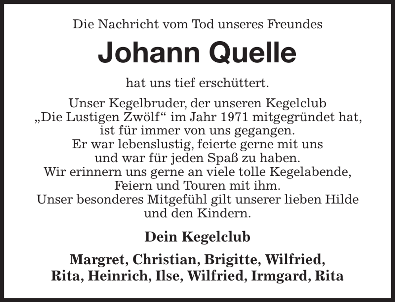 <p>Die Nachricht vom Tod unseres Freundes<br />Johann Quelle<br />hat uns tief erschüttert.<br />Unser Kegelbruder, der unseren Kegelclub<br />„Die Lustigen Zwölf“ im Jahr 1971 mitgegründet hat, ist für immer von uns gegangen.<br />Er war lebenslustig, feierte gerne mit uns<br />und war für jeden Spaß zu haben.<br />Wir erinnern uns gerne an viele tolle Kegelabende,<br />Feiern und Touren mit ihm.<br />Unser besonderes Mitgefühl gilt unserer lieben Hilde und den Kindern.<br />Dein Kegelclub<br />Margret, Christian, Brigitte, Wilfried,<br />Rita, Heinrich, Ilse, Wilfried, Irmgard, Rita</p>