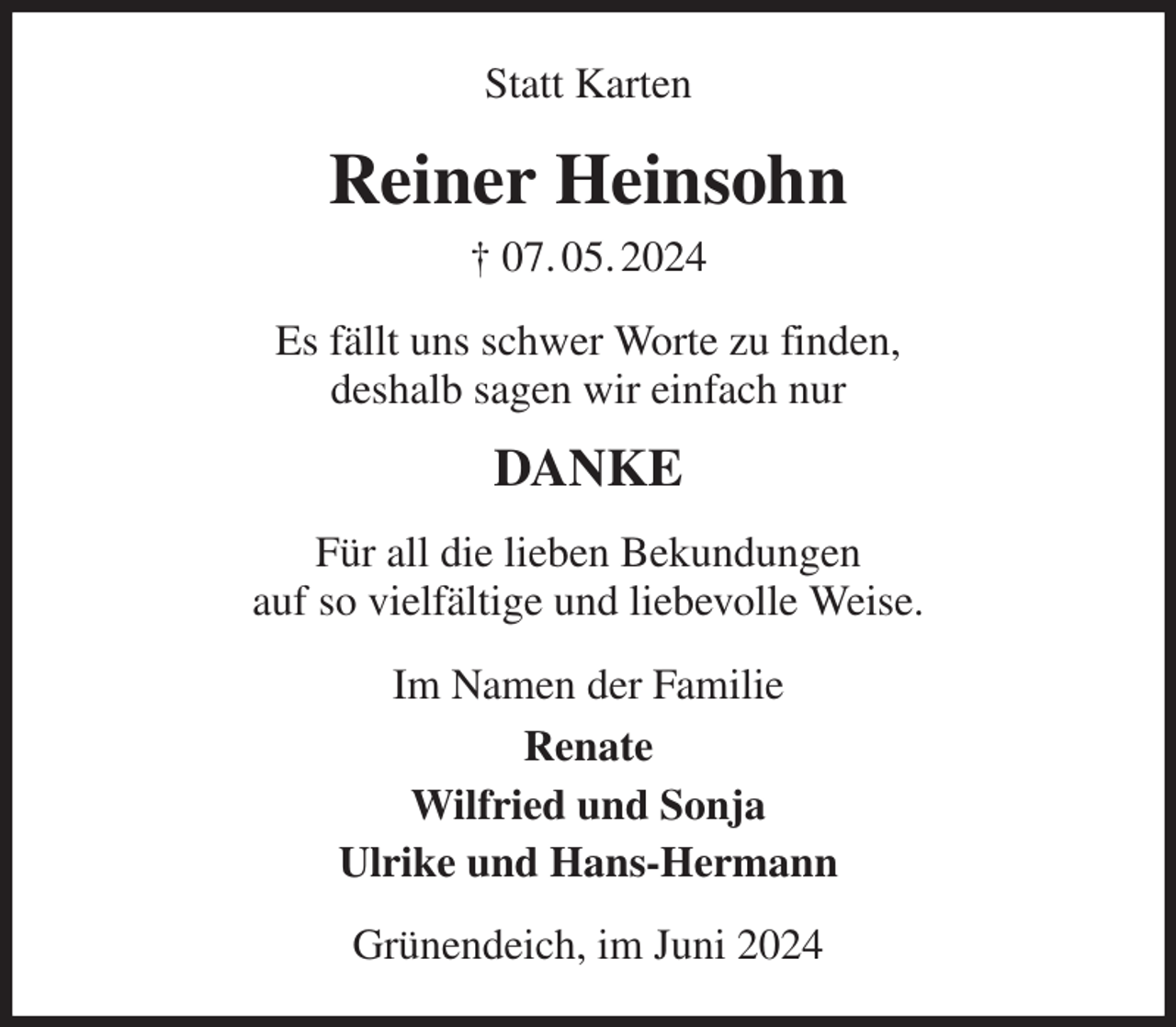 <p>Statt Karten<br />Reiner Heinsohn<br />† 07. 05. 2024<br />Es fällt uns schwer Worte zu finden,<br />deshalb sagen wir einfach nur<br />DANKE<br />Für all die lieben Bekundungen<br />auf so vielfältige und liebevolle Weise.<br />Im Namen der Familie<br />Renate<br />Wilfried und Sonja<br />Ulrike und Hans-Hermann<br />Grünendeich, im Juni 2024</p>