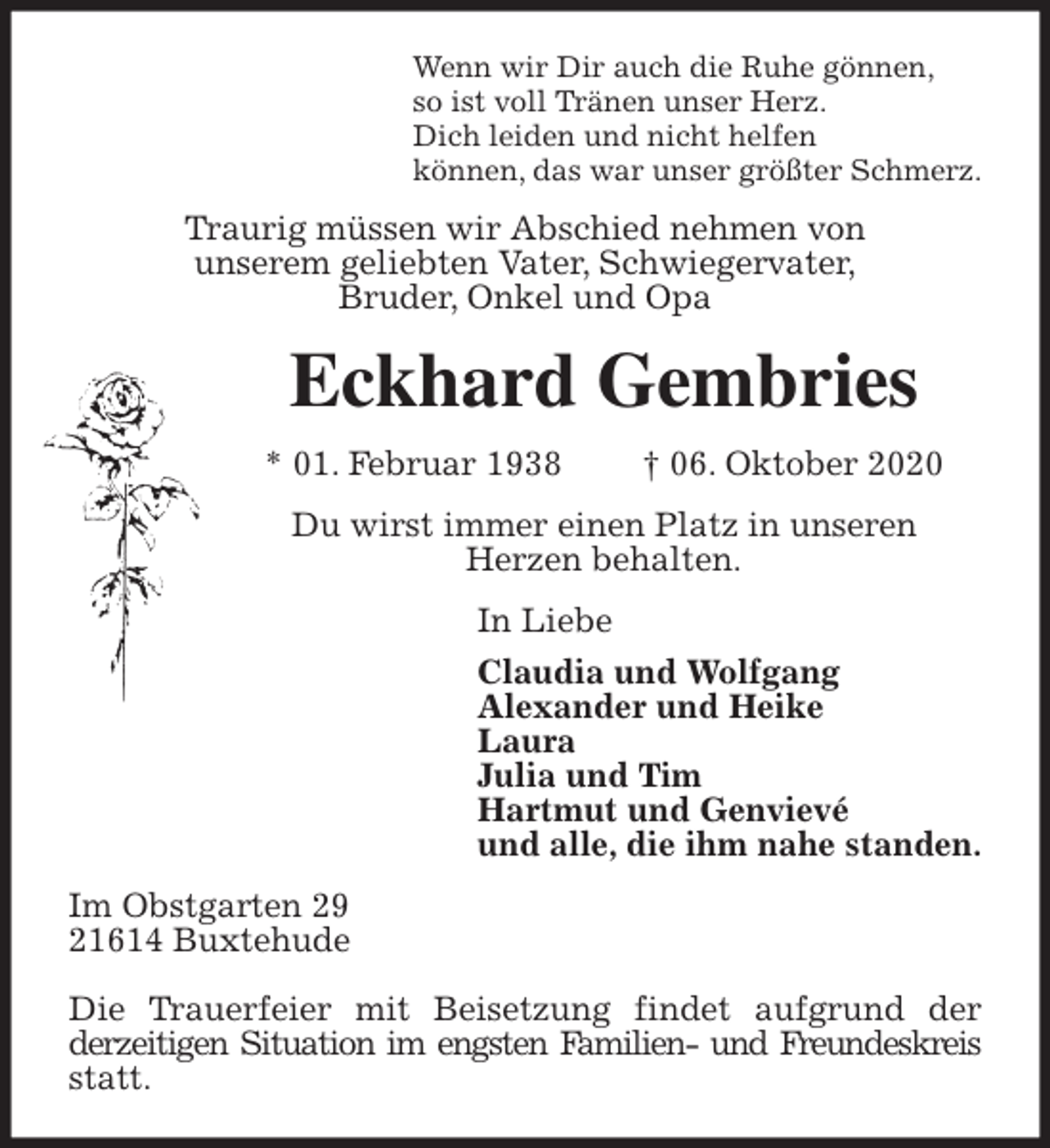 <p>Wenn wir Dir auch die Ruhe gönnen,<br />so ist voll Tränen unser Herz.<br />Dich leiden und nicht helfen<br />können, das war unser größter Schmerz.<br />Traurig müssen wir Abschied nehmen von<br />unserem geliebten Vater, Schwiegervater,<br />Bruder, Onkel und Opa<br />Eckhard Gembries<br />* 01. Februar 1938 † 06. Oktober 2020<br />Du wirst immer einen Platz in unseren<br />Herzen behalten.<br />In Liebe<br />Claudia und Wolfgang<br />Alexander und Heike<br />Laura<br />Julia und Tim<br />Hartmut und Genvievé<br />und alle, die ihm nahe standen.<br />Im Obstgarten 29<br />21614 Buxtehude</p>
<p>Die Trauerfeier mit Beisetzung findet aufgrund der<br />derzeitigen Situation im engsten Familien- und Freundeskreis statt.</p>