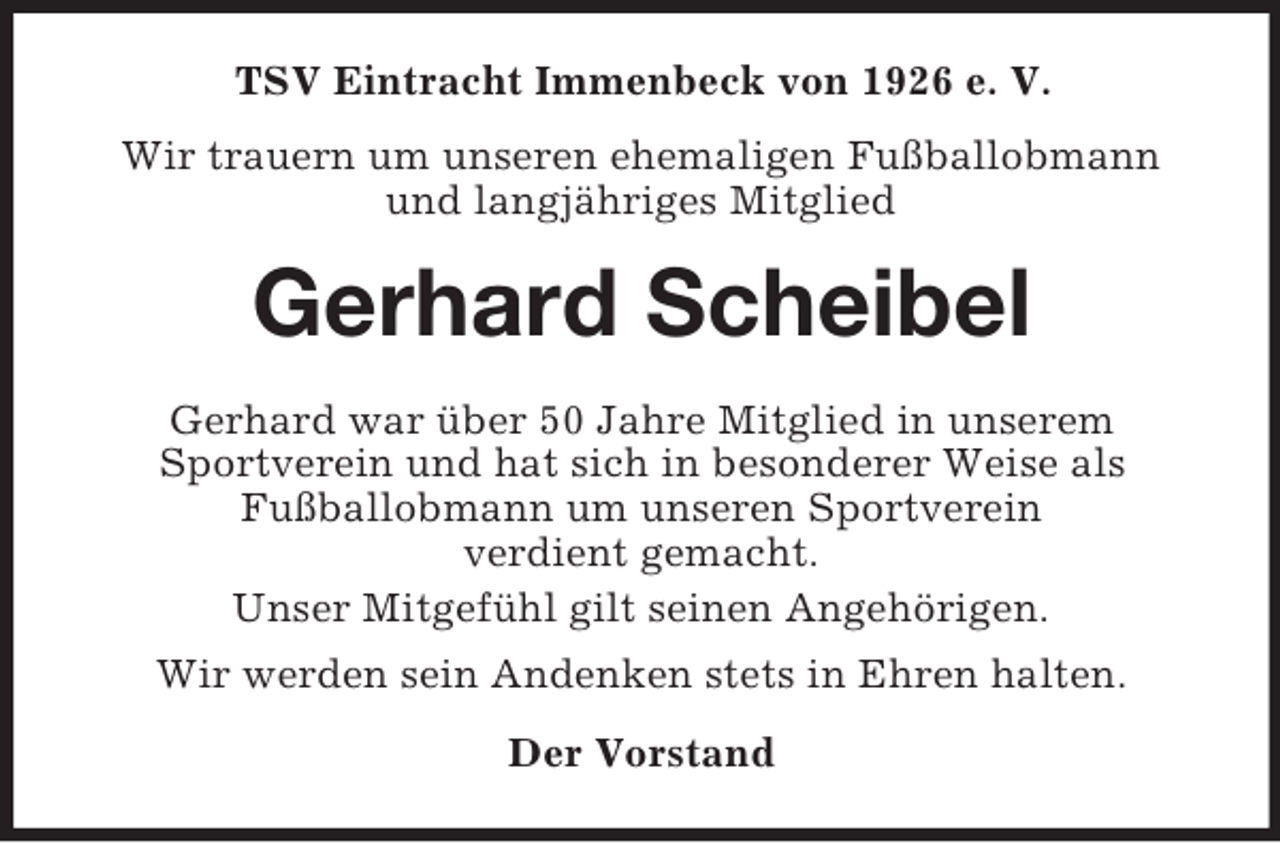 <p>TSV Eintracht Immenbeck von 1926 e. V.<br />Wir trauern um unseren ehemaligen Fußballobmann<br />und langjähriges Mitglied</p><p>Gerhard Scheibel<br />Gerhard war über 50 Jahre Mitglied in unserem<br />Sportverein und hat sich in besonderer Weise als<br />Fußballobmann um unseren Sportverein<br />verdient gemacht.<br />Unser Mitgefühl gilt seinen Angehörigen.<br />Wir werden sein Andenken stets in Ehren halten.<br />Der Vorstand</p>