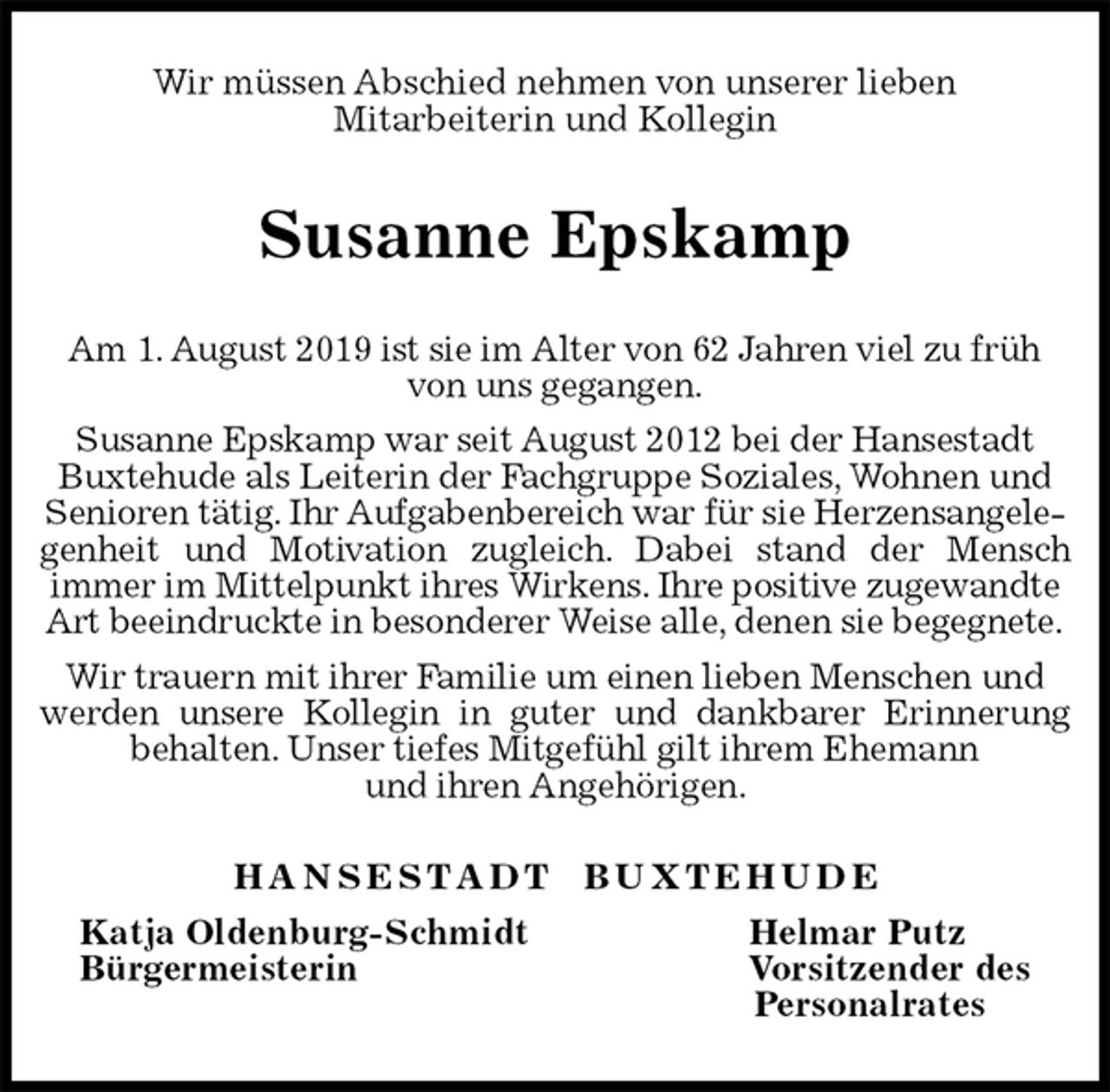 <p>Wir müssen Abschied nehmen von unserer lieben<br />Mitarbeiterin und Kollegin<br />Susanne Epskamp<br />H A N S E S T A D T B U X T E H U D E<br />Katja Oldenburg-Schmidt Helmar Putz<br />Bürgermeisterin Vorsitzender des<br />Personalrates<br />Am 1. August 2019 ist sie im Alter von 62 Jahren viel zu früh von uns gegangen.<br />Susanne Epskamp war seit August 2012 bei der Hansestadt Buxtehude als Leiterin der Fachgruppe Soziales, Wohnen und Senioren tätig. Ihr Aufgabenbereich war für sie Herzensangelegenheit und Motivation zugleich. Dabei stand der Mensch<br />immer im Mittelpunkt ihres Wirkens. Ihre positive zugewandte Art beeindruckte in besonderer Weise alle, denen sie begegnete.<br />Wir trauern mit ihrer Familie um einen lieben Menschen und werden unsere Kollegin in guter und dankbarer Erinnerung<br />behalten. Unser tiefes Mitgefühl gilt ihrem Ehemann<br />und ihren Angehörigen.</p>